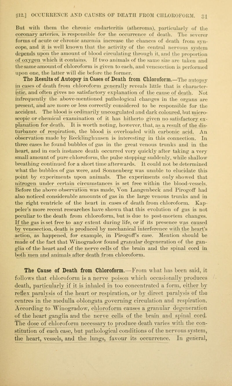 But with them the chronic eiularteritis (atheroma), particularly of the coronary artei-ies, is resjjonsiljje for the occurrence of death. The severer forms of acute or chronic anaMuia increase the chances of death from syn- cope, and it is well known that the activity of the central nervous system depends upon the amount of hlood circulating through it, and the pi'oportion of oxygen which it contains. If two animals of the same size are taken and the same amount of chloroform is given to each, and venesection is ])erformed upon one, the latter w'ill die before the former. The Results of Autopsy in Cases of Death from Chloroform.—The autopsy in cases of death from chloroform generally i-eveals little that is character- istic, and often gives no satisfactory explanation of the cause of death. Not infrequently the above-mentioned pathological changes in the organs are present, and are more or less correctly considered to be responsible for the accident. The blood is ordinarily uncoagulated and dark coloured, but micro- scopic or chemical examination of it has hitherto given no satisfactory ex- planation for death. It is worth noting, however, that, as a result of the dis- turbance of respiration, the blood is overloaded with carbonic acid. An observation made by Recklinghausen is interesting in this connection. In three cases he found bubbles of gas in the great venous trunks and in the heart, and in each instance death occurred very quickly after taking a very small amount of pui-e chloroform, the pulse stopping sviddenly, w^hile shallow breathing continued for a short time afterwards. It could not be determined what the bubbles of gas were, and Sonnenberg was unable to elucidate this point by experiments vipon animals. The experiments only showed that nitrogen under certain circumstances is set free within the blood-vessels. Before the above observation was made, Von Langenbeck and PirogofiF had also noticed considerable amounts of gas in the large venous trunks and in the right ventricle of the heart in cases of death from chloroform. Kap- peler's more recent researches have shown that this evolution of gas is not peculiar to the death from chloroform, but is due to post-mortem changes. If the gas is set free to any extent during life, or if its presence was caused by venesection, death is produced by mechanical interfei'ence with the heart's action, as happened, for example, in Pirogoff's case. Mention should be made of the fact that Winogradow found granular degeneration of the gan- glia of the heart and of the nerve cells of the brain and the spinal cord in both men and animals after death from chloroform. The Cause of Death from Chloroform.—From what lias been said, it follows that cliloroforui is a nerve poison wliicli oceasioiially produces death, particularly if it is inhaled in too concentrated a form, either by reflex paralysis of the heart or respiration, or by direct paralysis of the centres in tlie medulla oblongata governing circulation and respiration. According to Winogradow^, chloroform causes a granular degeneration of the heart ganglia and the nerve cells of the brain and spinal cord. The dose of chloroform necessary to produce death varies with the con- stitution of each case, but jDatliological conditions of the nervous system, the heart, vessels, and the lungs, favour its occurrence. In general,