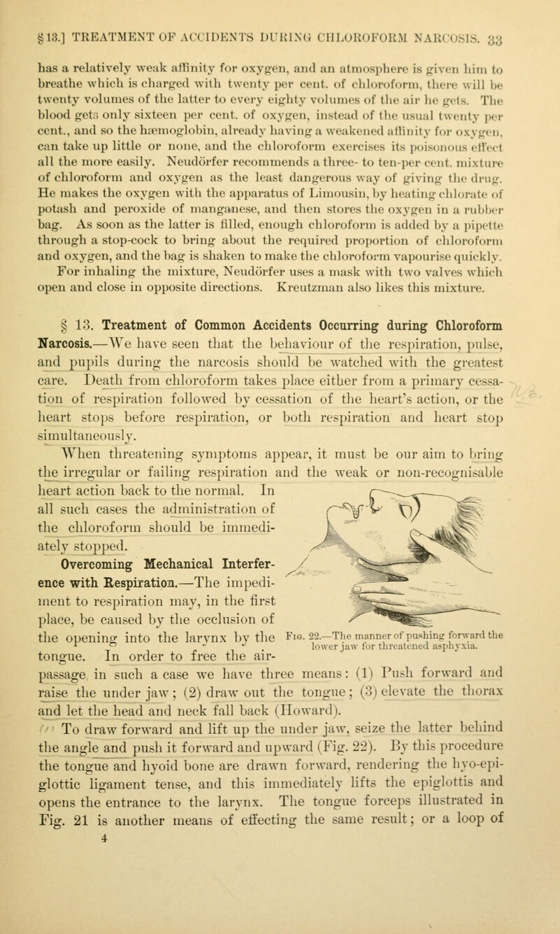has a relatively weak affinity for oxygen, and an atmosphere is given him to breathe which is cliarged with twenty per cent, of chloroform, there will be twenty volumes of the latter to every eighty volumes of the air lie get.s. The blood get:; only sixteen per cent, of oxygen, instead of the usual twenty per cent., and so the hicmoglobin, already having a weakened atlinity for oxygen, can take up little or none, and the chloroform exercises its poisonous effect all the more easily. Neudorfer recommends a three- to ten-per cent, mixture of chloroform and oxygen as the least dangerous way of giving the drug. He makes the oxygen with the apparatus of Limousin, by heating chlorate (»f potash and peroxide of manganese, and then stores the oxygen in a rubber bag. As soon as the latter is filled, enough chloroform is added by a pipette through a stop-cock to bring about the required proportion of chloroform and oxygen, and the bag is shaken to make the chloroform vapourise quickly. For inhaling the mixture, Neudorfer uses a mask with two valves which open and close in opposite directions. Kreutzman ahso likes this mixture. ^ 13. Treatment of Common Accidents Occurring during Chloroform Narcosis.—We have seen that the behaviour of tlie respiration, pulse, and pupils during the narcosis should be watched with the greatest care. Death from chloroform takes place either from a primary cessa- •-. tion of respiration followed by cessation of the lieart's action, or the ' • *' heart stops before respiration, or both respiration and heart stop simultaneously. When threatening symptoms appear, it must be our aim to bring the irregular or failing respiration and the weak or non-recognisable heart action back to the normal. In all such cases the administration of the chloroform should be immedi- ately stopped. Overcoming Mechanical Interfer- ence with Respiration.—The impedi- ment to respiration may, in the first place, be caused by the occlusion of the opening into the larvnx by the Fig. 22.—The manner of pushing fonyard the ^  /•  1 • lower jaw tor threatened asphyxia. tongue. In order to free the air- passage in such a case we have three means: (1) Push forward and raise the under jaw ; (2) draw out tlie tongue; (3) elevate the_ tliorax and let the head and neck fall back (Howard). '' To draw forward and lift up the under jaw, seize the latter behind the angle and push it forward and upward (Fig. 22). By this procedure the tongue and hyoid bone are drawn forward, rendering the hyo-epi- glottic ligament tense, and this immediately lifts the epiglottis and opens the entrance to the larynx. The tongue forceps illustrated in Fig. 21 is another means of effecting the same result; or a loop of 4