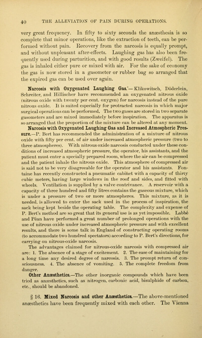 very great frequency. In fifty to sixty seconds the anaesthesia is so complete that minor operations, like the extraction of teeth, can be per- formed without pain. Recovery from the narcosis is equally prompt, and without unpleasant after-efl'ects. Laughing gas has also been fre- ([uently used during parturition, and with good results (Zweifel). The gas is inhaled either pure or mixed with air. For the sake of economy the gas is now stored in a gasometer or rubber bag so arranged that the expired gas can be used over again. Narcosis with Oxygenated Laughing Gas.'—Klikowitsch, Doderlein, Schreiter, and Hillischer have recommended an oxygenated nitrous oxide (nitrous oxide with twenty per cent, oxygen) for narcosis instead of the pure nitrous oxide. It is suited especially for protracted narcosis in which major surgical operations can be performed. The two gases are stored in two separate gasometers and are mixed immediately before inspiration. The apparatus is so arranged that the proportion of the mixture can be altered at any moment. Narcosis with Oxygenated Laughing Gas and Increased Atmospheric Pres- sure,—P. Bert has recommended the administration of a mixture of nitrous oxide with fifty per cent, of air under increased atmospheric pressure (two to three atmospheres). With nitrous oxide narcosis conducted under these con- ditions of increased atmospheric pressure, the operator, his assistants, and the patient must enter a specially prepared room, where the air can be compressed and the patient inhale the nitrous oxide. This atmosphere of compressed air is said not to be very disagreeable for the operator and his assistants. Fon- taine has recently constructed a pneumatic cabinet with a capacity of thirty cubic meters, having large windows in the roof and sides, and fitted with wheels. Ventilation is supplied by a valve contrivance. A reservoir with a capacity of three hundred and fifty litres contains the gaseous mixture, which is under a pressure of two or more atmospheres. This mixture, as it is needed, is allowed to enter the sack used in the process of inspiration, the sack being kept beside the operating table. The complexity and expense of P. Bert's method are so great that its general use is as yet impossible. Labbe and Pean have performed a great number of prolonged opei^ations with the use of nitrous oxide under increased atmospheric pressure and with excellent results, and there is some talk in England of constructing operating rooms (to accommodate two hundred spectators) according to P. Bert's directions, for carrying on nitrous-oxide narcosis. The advantages claimed for nitrous-oxide narcosis with compressed air are: 1. The absence of a stage of excitement. 2. The ease of maintaining for a long time any desired degree of narcosis. 3. The prompt return of con- sciousness. 4. The absence of vomiting. 5. The complete freedom from danger. Other Anaesthetics.—The other inorganic compounds which have been tried as anaesthetics, such as nitrogen, carbonic acid, bisulphide of carbon, etc. J should be abandoned. § 16. Mixed Narcosis and other Anaesthetics.—The above-mentioned anaesthetics have been frequently mixed with each other. The Vienna