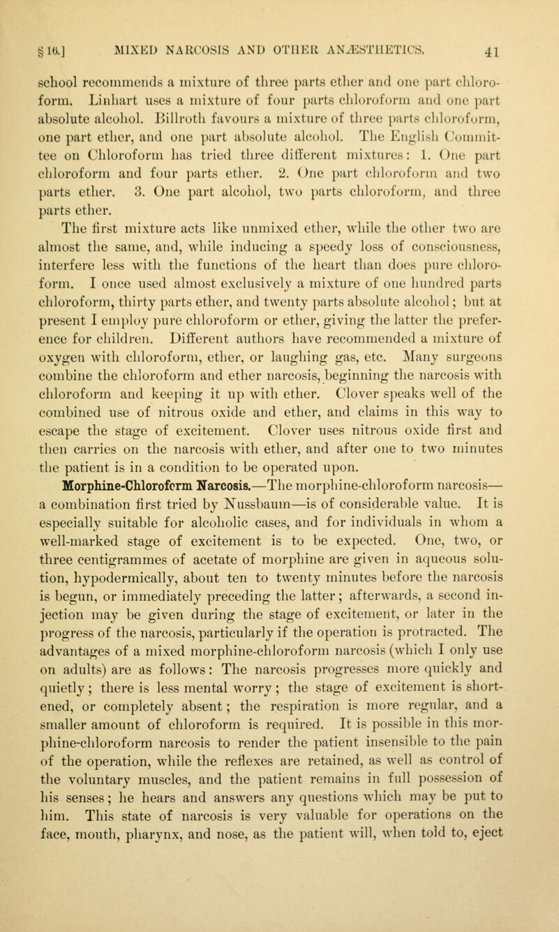 school recommends a mixture of three parts ether and one part chloro- form. Linhart uses a mixture of four parts chloroform and one part absolute alcohol. Billroth favours a mixture of three parts chloroform, one part ether, and one part absolute alcohol. The English Commit- tee on Chloroform has tried three ditferent mixtures: 1. One part chloroform and four parts ether, 2. One part chloroform and two parts ether. 3. One part alcohol, two parts chloroform, and three parts ether. The first mixture acts like unmixed ether, wdiile the other two are almost the same, and, while inducing a s])eedy loss of consciousness, interfere less with the functions of the heart than does pure chloro- form. I once used almost exclusively a mixture of one hundred parts chloroform, thirty parts ether, and twenty parts absolute alcohol; but at present I employ pure chloroform or ether, giving the latter the prefer- ence for children. Different authors have recommended a mixture of oxygen with chloroform, ether, or laughing gas, etc. Many surgeons combine the chloroform and ether narcosis, beginning the narcosis with chloroform and keeping it up with ether. Clover speaks well of the combined use of nitrous oxide and ether, and claims in this way to escape the stage of excitement. Clover uses nitrous oxide first and then carries on the narcosis with ether, and after one to two minutes the patient is in a condition to be operated upon. Morphine-Chloroform Narcosis.—The morphine-chloroform narcosis— a combination first tried by Nussbaum—is of considerable value. It is especially suitable for alcoholic cases, and for individuals in whom a well-marked stage of excitement is to be expected. One, two, or three centigrammes of acetate of morphine are given in aqueous solu- tion, hypodermically, about ten to twenty minutes before the narcosis is begun, or immediately preceding the latter; afterwards, a second in- jection may be given during the stage of excitement, or later in the progress of the narcosis, particularly if the operation is protracted. The advantages of a mixed morphine-chloroform narcosis (which I only use on adults) are as follows: The narcosis progresses more quickly and quietly; there is less mental w^orry ; the stage of excitement is short- ened, or completely absent; the respiration is more regular, and a smaller amount of chloroform is required. It is possible in this mor- phine-chloroform narcosis to render the patient insensible to the pain of the operation, while the reflexes are retained, as well as control of the voluntary muscles, and the patient remains in full possession of his senses; he hears and answers any questions which may be put to him. This state of narcosis is very valuable for operations on the face, mouth, pharynx, and nose, as the patient will, when told to, eject