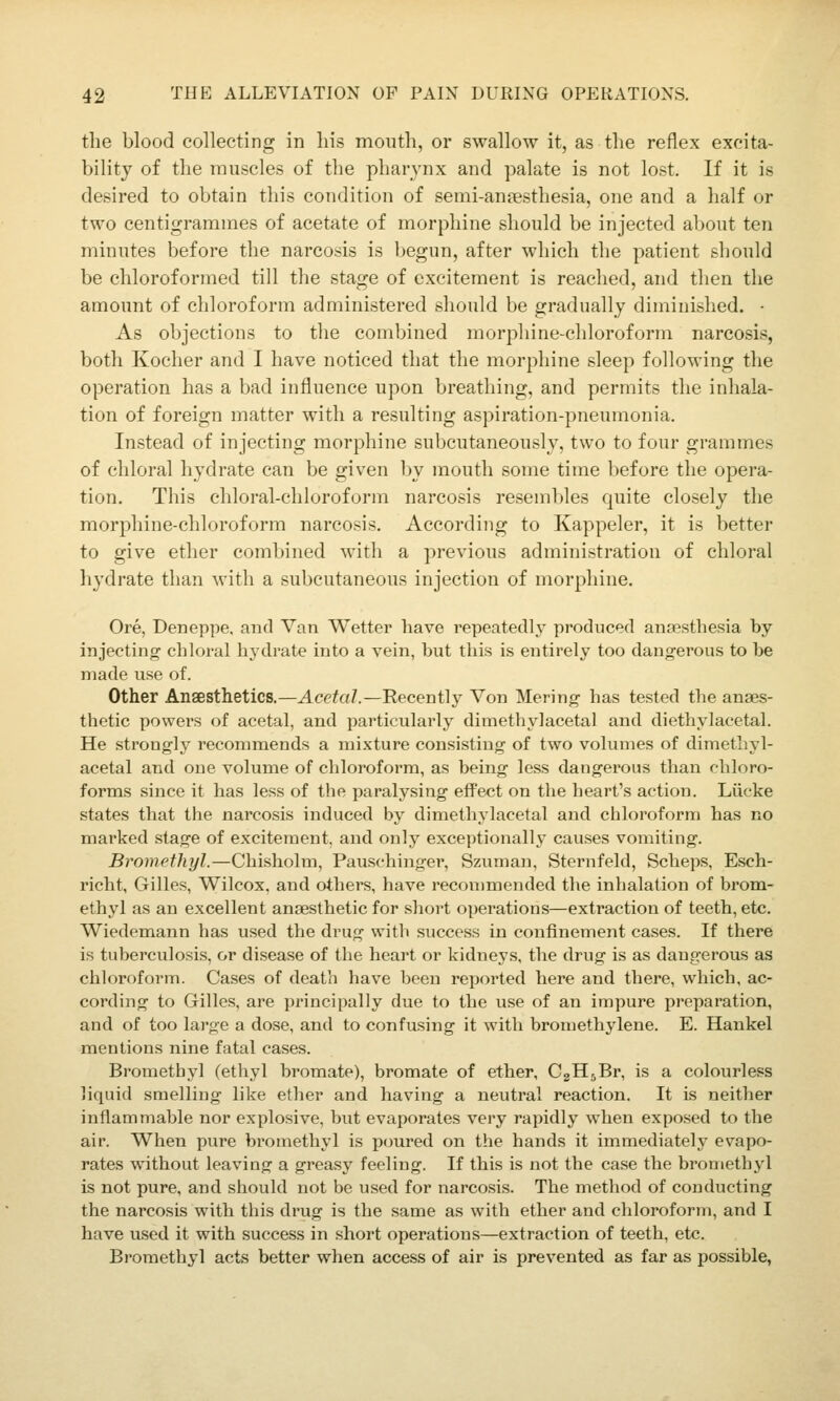 the blood collecting in his mouth, or swallow it, as the reflex excita- bility of the muscles of the pharynx and palate is not lost. If it is desired to obtain this condition of semi-ansesthesia, one and a half or two centigrammes of acetate of morphine should be injected about ten minutes before the narcosis is begun, after which the patient should be chloroformed till the stage of excitement is reached, and then the amount of chloroform administered should be gradually diminished. ■ As objections to the combined morphine-chloroform narcosis, both Kocher and I have noticed that the morphine sleep following the operation has a bad influence upon breathing, and permits the inhala- tion of foreign matter with a resulting aspiration-pneumonia. Instead of injecting morphine subcutaneously, two to four grammes of chloral hydrate can be given hj mouth some time before the opera- tion. This chloral-chloroform narcosis resembles quite closely the morphine-chloroform narcosis. According to Kappeler, it is better to give ether combined with a previous administration of chloral hydrate than with a subcutaneous injection of morphine. Ore, Deneppe. and Van Wetter have repeatedly produced anaesthesia by injecting' chloral hydrate into a vein, but this is entirely too dangerous to be made use of. Other Anaesthetics.—Acetal.—Recently Von Mering has tested the anaes- thetic powers of acetal, and particularly dimethyl acetal and diethylacetal. He strongly recommends a mixture consisting of two volumes of dimethyl- acetal and one volume of chloroform, as being less dangerous than chloro- forms since it has less of the paralysing effect on the heart's action. Liicke states that the narcosis induced by dimethylacetal and chloroform has no marked stage of excitement, and only exceptionally causes vomiting. Bromethyl.—Chisholm, Pauschinger, Szuman, Sternfeld, Scheps, Esch- richt, Gilles, Wilcox, and others, have recommended the inhalation of brom- ethyl as an excellent anaesthetic for short operations—extraction of teeth, etc. Wiedemann has used the drug with success in confinement cases. If there is tuberculosis, or disease of tlie heai't or kidneys, the drug is as dangerous as chloroform. Cases of death have been reported here and there, which, ac- cording to Gilles, are principally due to the use of an impure preparation, and of too large a dose, and to confusing it with bromethylene. E. Haukel mentions nine fatal cases. Bromethyl (ethyl bromate), bromate of ether, CgHjBr, is a colourless liquid smelling like ether and having a neutral reaction. It is neither inflammable nor explosive, but evaporates very rapidly when exposed to the air. When pure bi'omethyl is poured on the hands it immediately evapo- rates without leaving a greasy feeling. If this is not the case the bromethyl is not pure, and should not be used for narcosis. The method of conducting the narcosis with this drug is the same as with ether and chloroform, and I have used it with succe.ss in short operations—extraction of teeth, etc. Bromethyl acts better when access of air is prevented as far as possible,