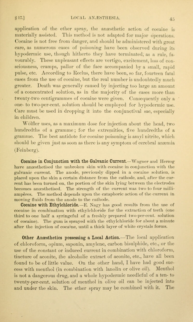 aj^plication of the otlier spray, tlie anrpstlietic action of cocaine is materially assisted. This nietluxl is not adapted for major operations. Cocaine is not free from danger, and slionld be administered with great care, as numerons cases of }K)isoning have been observed dnring its hypodermic use, though hitherto they have terminated, as a rule, fa- vourably. These unpleasant effects are vertigo, excitement, loss of con- sciousness, cramps, pallor of tlie face accompanied by a small, rapid pulse, etc. According to Keclus, there have been, so far, fourteen fatal cases from the use of cocaine, but the real number is undoubtedly much greater. Death was generally caused by injecting too large an amount of a concentrated solution, as in the majority of the cases more than twenty-two centigrammes of cocaine were given. Consequently only a one- to two-per-cent. solution should be employed for hypodermic use. Care must be used in dropping it into the conjunctival sac, especially in children. AVolfler uses, as a maximum dose for injection about the liead, two hundredths of a gramme; for the extreniities, five hundredths of a grannne. The best antidote for cocaine poisoning is amyl nitrite, which should be given just as soon as there is any symptom of cerebral anaemia (Feinberg), Cocaine in Conjunction with the Galvanic Current.—Wagner and Herzog have anEesthetised the unbroken skiu with cocaine in conjunction with the galvanic current. The anode, previously dipped in a cocaine solution, is placed upon the skin a certain distance from the cathode, and, after the cur- rent has been turned on, the portion of the skin lying between the electrodes becomes anaesthetised. The strength of the current was two to four miili- amperes. The method depends upon the cataphoric action of the current in moving fluids from the anode to the cathode. Cocaine with Ethylchloride.—E. Nagy has good results from the use of cocaine in combination with ethylchloride for the extraction of teeth (one third to one half a syringeful of a freshly prepared two-per-cent. solution of cocaine). The gum is sprayed with the ethylchloride for about a minute after the injection of cocame, until a thick layer of white crystals forms. Other Anaesthetics possessing a Local Action.—The local application of chloroform, opium, saponin, amylene, carbon bisulphide, etc., or the use of the constant or induced current in combination with chloroform, tincture of aconite, the alcoholic extract of aconite, etc., have all been found to be of little value. On the other hand, I have had good suc- cess with menthol (in coml)ination with lanolin or olive oil). Menthol is not a dangerous drug, and a whole hypodermic needleful of a ten- to twenty-per-cent. solution of menthol in olive oil can be injected into and under the skin. The ether spray may be combined with it. The