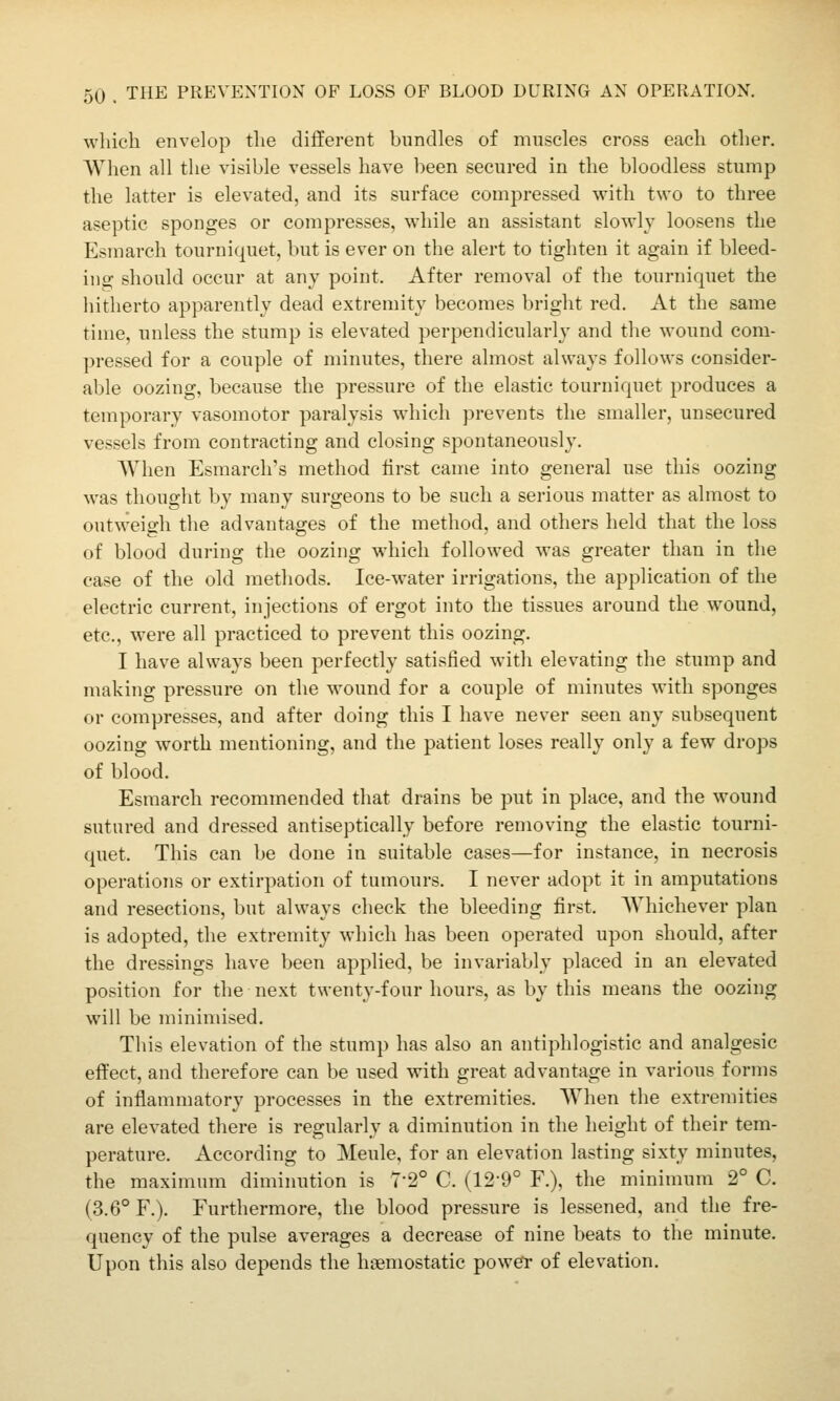 which envelop tlie different bundles of muscles cross each other. When all the visible vessels have been secured in the bloodless stump the latter is elevated, and its surface compressed with two to three aseptic sponges or compresses, while an assistant slowly loosens the Esmarch tourniquet, but is ever on the alert to tighten it again if bleed- ing should occur at any point. After removal of the tourniquet the hitherto apparently dead extremity becomes bright red. At the same time, unless the stump is elevated perpendicularly and the wound com- pressed for a couple of minutes, there almost always follows consider- able oozing, because the pressure of the elastic tourniquet produces a temporary vasomotor paralysis which prevents the smaller, unsecured vessels from contracting and closing spontaneously. When Esmarch's method iirst came into general use this oozing was thought by many surgeons to be such a serious matter as almost to outweigh the advantages of the method, and others held that the loss of blood during the oozing which followed was greater than in the case of the old methods. Ice-water irrigations, the application of the electric current, injections of ergot into the tissues around the wound, etc., were all practiced to prevent this oozing. I have always been perfectly satisfied with elevating the stump and making pressure on the wound for a couple of minutes with sponges or compresses, and after doing this I have never seen any subsequent oozing worth mentioning, and the patient loses really only a few drops of blood. Esmarch recommended that drains be put in place, and the wound sutured and dressed antiseptically before removing the elastic tourni- quet. This can be done in suitable cases—for instance, in necrosis operations or extirpation of tumours. I never adopt it in amputations and resections, but always check the bleeding first. AVhichever plan is adopted, the extremity which has been operated upon should, after the dressings have been applied, be invariably placed in an elevated position for the next twenty-four hours, as by this means the oozing will be minimised. This elevation of the stump has also an antiphlogistic and analgesic effect, and therefore can be used with great advantage in various forms of inflammatory processes in the extremities. When the extremities are elevated there is regularly a diminution in the height of their tem- perature. According to Meule, for an elevation lasting sixty minutes, the maximum diminution is 7-2° C. (12-9° F.), the minimum 2° C. (3.6° F.). Furthermore, the blood pressure is lessened, and the fre- quency of the pulse averages a decrease of nine beats to the minute. Upon this also depends the haemostatic powei- of elevation.