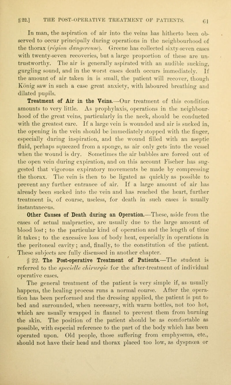 g22.] TUE POST-OPERATIVK TREATMENT OP PATIENTS. (jj In man, the aspiration of air into the veins has hitlierto ])een ob- served to occur })rinei])ally during operations in the neighbourliood of the thorax {region dangereuse). Greene has collected sixty-seven cases with twenty-seven recoveries, but a large proportion of these are un- trustworthy. The air is generally asj)irated with an audil^le sucking, gurgling sound, and in the worst cases death occurs immediately. If the amount of air taken in is small, the patient will recover, though Kunig saw in such a case great anxiety, with laboured breathing and dilated pupils. Treatment of Air in the Veins.—Our treatment of this condition amounts to very little. As proj)hylaxis, operations in the neighbour- hood of the great veins, particularly in the neck, should be conducted with the greatest care. If a large vein is wounded and air is sucked in, the opening in the vein should be immediately stopped with the finger, especially during inspiration, and the wound filled with an aseptic fluid, perhaps squeezed from a sponge, as air only gets into the vessel when the wound is dry. Sometimes the air bubbles are forced out of the open vein during expiration,- and on this account Fischer has sug- gested that vigorous expiratory movements be made by compressing the thorax. The vein is then to be ligated as quickly as possible to prevent any further entrance of air. If a large amount of air has already been sucked into the vein and has reached the heart, further treatment is, of course, useless, for death in such cases is usually instantaneous. Other Causes of Death during an Operation.—These, aside from the cases of actual malpractice, are usually due to the large amount of blood lost; to the particular kind of operation and the length of time it takes; to the excessive loss of body heat, especially in operations in the peritoneal cavity; and, finally, to the constitution of the patient. These subjects are fully discussed in another chapter. § 22. The Post-operative Treatment of Patients.—The student is referred to the specielle cliirurgie for the after-treatment of individual operative cases. The general treatment of the patient is very simple if, as usually happens, the healing process runs a normal course. After the opera- tion has been performed and the dressing applied, the patient is put to bed and surrounded, Mdien necessary, with warm bottles, not too hot, which are usually wrapped in flannel to prevent them from burning the skin. The position of the patient should be as comfortable as possible, with especial reference to the part of the body which has been operated upon. Old people, those sufi^ering from emphysema, etc., should not have their head and thorax placed too low, as dyspnoea or