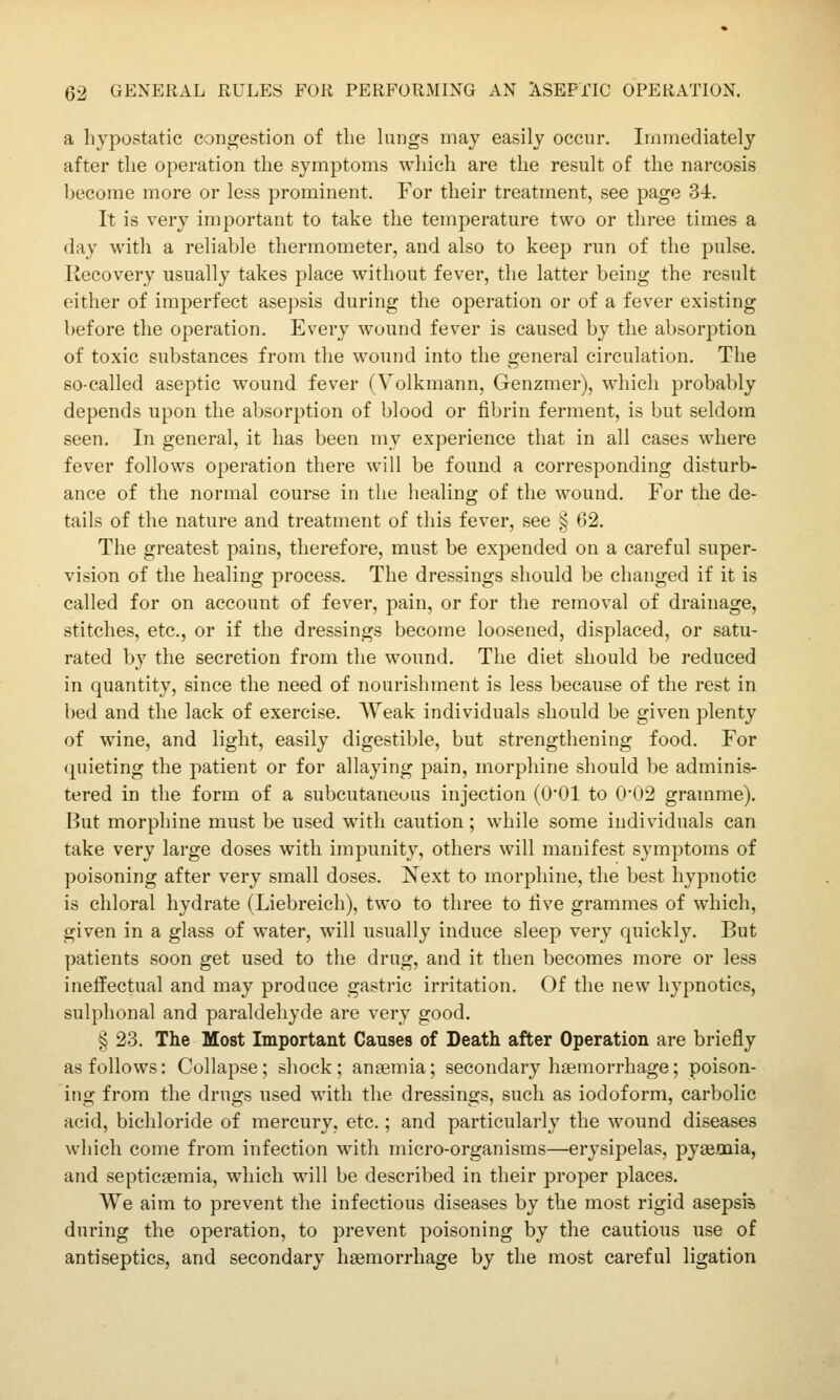 a hypostatic congestion of the kings may easily occur. Immediately after the operation the symptoms which are the result of the narcosis become more or less prominent. For their treatment, see page 34. It is very important to take the temperature two or three times a day with a reliable thermometer, and also to keep run of tlie pulse. Recovery usually takes place without fever, the latter being the result either of imperfect asepsis during the operation or of a fever existing before the operation. Every wound fever is caused by the absorption of toxic substances from the wound into the general circulation. The so-called aseptic wound fever (Volkmann, Genzmer), which probably depends upon the absorption of blood or fibrin ferment, is but seldom seen. In general, it has been my experience that in all cases where fever follows operation there will be found a corresponding disturb- ance of the normal course in the healing of the wound. For the de- tails of the nature and treatment of this fever, see § 62. The greatest pains, therefore, must be expended on a careful super- vision of the healing process. The dressings should be changed if it is called for on account of fever, pain, or for the removal of drainage, stitches, etc., or if the dressings become loosened, displaced, or satu- rated b}' the secretion from the wound. The diet should be reduced in quantity, since the need of nourishment is less because of the rest in bed and the lack of exercise. AVeak individuals should be given plenty of wine, and light, easily digestible, but strengthening food. For (piieting the patient or for allaying pain, morphine should be adminis- tered in the form of a subcutaneous injection (O'Ol to 002 gramme). But morphine must be used with caution; while some individuals can take very large doses with impunity, others will manifest symptoms of poisoning after very small doses. Xext to morphine, the best hypnotic is chloral hydrate (Liebreich), two to three to five grammes of which, given in a glass of water, will usually induce sleep very quickly. But patients soon get used to the drug, and it then becomes more or less ineffectual and may produce gastric irritation. Of the new hypnotics, sulphonal and paraldehyde are very good. ^ 23. The Most Important Causes of Death after Operation are briefly as follows: Collapse; shock; anfemia; secondary haemorrhage; poison- ing from the drugs used with the dressings, such as iodoform, carbolic acid, bichloride of mercury, etc.; and particularly the wound diseases which come from infection with micro-organisms—erysipelas, pyaemia, and septicaemia, which will be described in their proper places. We aim to prevent the infectious diseases by the most rigid asepsis during the operation, to prevent poisoning by the cautious use of antiseptics, and secondary haemorrhage by the most careful ligation