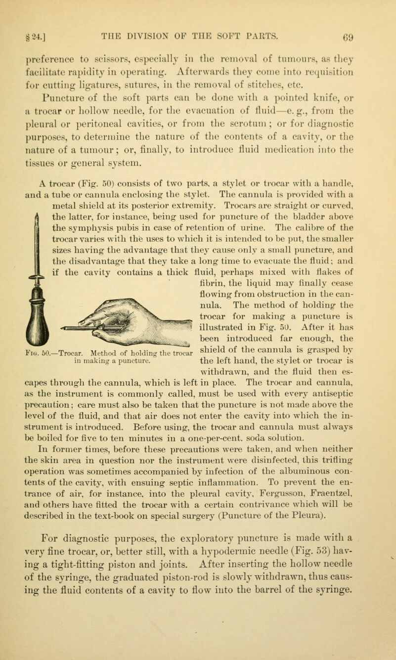 preforciice to scissors, especially in the removal of tinnours, as tliey facilitate rapidity in operating. Afterwards they con)e into recpiisition for cutting ligatures, sutures, in the removal of stitches, etc. Puncture of the soft parts can be done Avith a pointed knife, or a trocar or hollow needle, for the evacuation of liuid—e. g., from the pleural or peritoneal cavities, or from the scrotum ; or for diagnostic j)urposes, to determine the nature of the contents of a cavity, or the nature of a tumour; or, finally, to introduce fiuid medication into tlie tissues or general system. A trocar (Fig. 50) consists of two parts, a stylet or trocar with a handle, and a tube or cannida enclosing the stylet. The cannula is provided with a metal shield at its posterior extremity. Trocars are straight or curved, ( the latter, for instance, being used for puncture of the bladder above the symphysis pubis in case of retention of urine. The calibre of the trocar varies with the uses to which it is intended to be jnit, the smaller sizes having the advantage that they cause only a small puncture, and the disadvantage that they take a long time to evacuate the fluid; and if the cavity contains a thick fluid, perhaps mixed with flakes of fibrin, the liquid may finally cease flowing from obstruction in the can- nula. The method of holding the trocar for making a puncture is illustrated in Fig. 50. After it has been introduced far enough, the FiTbO.-Trocar. Method .Thoklins tlicT^r shield of the cannula is grasped by ill making a puncture. the left hand, the stylet or trocar is withdrawn, and the fluid then es- capes through the cannula, which is left in place. The trocar and cannula, as the instrument is commonly called, must be used with every antiseptic precaution; care must also be taken that the puncture is not made above the level of the fluid, and that air does not enter the cavity into which the in- strument is introduced. Before using, the ti'ocar and cannula must always be boiled for five to ten minutes in a one-per-cent. soda solution. In former times, before these precautions were taken, and when neither the skin area in question nor the instrument were disinfected, this trifling operation was sometimes accompanied by infection of the albuminous con- tents of the cavity, with ensuing septic inflammation. To prevent the en- trance of air, for instance, into the pleural cavity, Fergusson, Fraentzel. and others have fitted the trocar with a certain contrivance which will be described in the text-book on special surgery (Puncture of the Pleura). For diagnostic purposes, the exploratory puncture is made with a very fine trocar, or, better still, with a hypodermic needle (Fig. 53) hav- ing a tight-fitting piston and joints. After inserting the hollow needle of the syringe, the graduated piston-rod is slowly withdrawn, thus caus- ing the fluid contents of a cavity to flow into the barrel of the syringe.