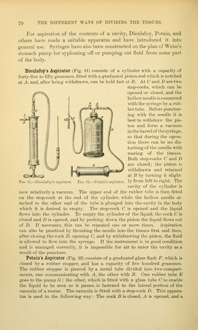 TO For aspiration of the contents of a cavitv. Dieulafoy. Putain. and others have made a suitable apparatus and have introduced it into general use. Syringes have also been constructed on the plan of AVeiss's stomach pump for syphoning ofE or pumping out fluid from some part of the bodv. DieTilafoy's Aspirator (Fig. 51) consists of a cylioder with a capacity of forty-five to fifty grammes, fitted with a graduated piston-rod which is notched at ^-1, and, after being withdrawn, can be held fast at B. At C and D are two stop-cocks, which can be opened or closed, and the hollow needle is connected with the syringe by a rub- ber tube. Before punctui-- ing with the needle it is best to withdi aw the pis- ton and form a vacuum m the barrel of the syringe, so that during the opera- tion there can be no dis- turbing of the needle with tearing of the tissues. Both stop-cocks C and D are closed; the piston is withdrawn and retained at B by turning it slight- ly from left to right. The cavity of the cylinder is The upper end of the rubber tube is then fitted on the stop-cock at the end of the cylinder, while the hollow needle at- tached to the other end of the tube is plunged into the cavity in the body which it is desired to empty. The stop-cock C is opened and the liquid flows into the cylinder. To empty the cylinder of the liquid, the cock C is closed and D is opened, and by pushing down the piston the liquid flows out of D. If necessary, this can be repeated one or more times. Aspii*ation can also be practised by thrusting the needle into the tissues first, and then, after closing the cock D, opening C, and by withdrawing the pLston, the fluid is allowed to flow into the syringe. If the instrument is in good condition and is managed correctly, it is impossible for air to enter the cavity as a result of the puncture. Potain's Aspirator (Fig. 52) consists of a graduated glass flask F. which is closed by a rubber stopper, and has a capacity of five hundred grammes. The rubber stopper is pierced by a metal tube divided into two compart- ments, one communicating with A. the other with B. One rubber tube E goes to the pump G: the other, which is fitted with a glass tube C to enable the liquid to be seen as it passes, is fastened to the lateral portion of the cannula of a trocar. The cannula is fitted with a stop-cock D. This appara- tus is used in the following way: The cock B is closed. A is opened, and a Fig. 51.—Dieulafoy's aspirator. now relativelv a vacuum. Fig. 52.—Potain's aspirator.