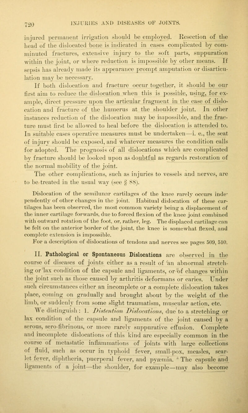 injured pennaiieiit irrio-atioii should be em])lojed. Resection of tlie head of the dislocated bone is indicated in cases complicated by com- minuted fractures, extensive injury to the soft parts, suppuration within the joint, or where reduction is impossible by other means. If sepsis has already made its appearance prompt amputation or disarticu- lation may be necessary. If both dislocation and fracture occur together, it should be our lirst aim to reduce the dislocation when this is possible, using, for ex- ample, direct pressure upon the articular fragment in the case of dislo- cation and fracture of the humerus at the shoulder joint. In other instances reduction of the dislocation may be impossible, and the frac- ture must first be allowed to heal before the dislocation is attended to. In suitable cases operative measures must be undertaken—i. e., the seat of injury should be exposed, and whatever measures the condition calls for adopted. The prognosis of all dislocations which are complicated by fracture should be looked upon as doubtful as regards restoration of the normal mobility of the joint. The other complications, such as injuries to vessels and nerves, are to be treated in the usual way (see § 88). Dislocation of the semilunar cartilages of the knee rarely occurs inde- pendently of other changes in the joint. Habitual dislocation of these car- tilages has been observed, the most common variety being a displacement of the inner cartilage forwards, due to forced flexion of the knee joint combined with outward rotation of the foot, or. rather, leg. The displaced cartilage can be felt on the anterior border of the joint, the knee is somewhat flexed, and complete extension is impossible. For a description of dislocations of tendons and nerves see pages 509, 510. II. Pathological or Spontaneous Dislocations are ol^served in the course of diseases of joints either as a result of 'an abnormal stretch- ing or lax condition of the capsule and ligaments, or of changes within the joint such as those caused by arthritis deformans or caries. Under such circumstances either an incomplete or a complete dislocation takes place, coming on gradually and brought about by the weight of the limb, or suddenly from some slight traumatism, muscular action, etc. We distinguish : 1. Distentimi Dislocations, due'to a stretching or lax condition of the capsule and ligaments of the joint caused by a serous, sero-fibrinous, or more rarely suppurative effusion. Complete and incomplete dislocations of this kind are especially common in the course of metastatic inflammations of joints with large collections of fluid, such as occur in typhoid fever, small-pox, measles, scar- let fever, diphtheria, puerperal fever, and pyfioinia. ' The capsule and ligaments of a joint—the shoulder, for example—may also become