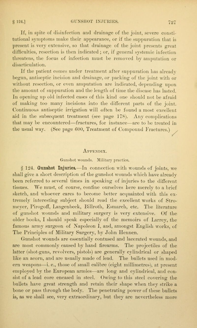 g 1'24.] GUNSHOT INJURIES. 7*27 If, in spite of (li>infi'cti()ii and (Iraiiiay'e of the joint, severe consti- tutional synij)totns make their aj)i)earanee, or if the suj)j)uration that is present is very extensive, so that draina<^e of the joint j)resents great difficulties, resection is then indicated ; or, if general systemic infection threatens, the focus of infection must be removed by amputation or disarticulation. If the patient comes under treatment aftei- su|i|)uration has already begun, antiseptic incision and drainage, or packing of the joint with or without resection, or even amputation are indicated, dejiending upon the amount of suppuration and the length of time the disease has lasted. In opening up old infected cases of this kind one should not be afraid of making too many incisions into the different parts of tlie joint. Continuous antiseptic irrigation will often be found a most excellent aid in the subsequent treatment (see page 178). Any complications that may be encountered—fractures, for instance—are to be treated in the usual way. (See page GOO, Treatment of Compound Fractures.) . Y Appendix. Giuisliot wounds. Militarj^ practice. § 124r. Gunshot Injuries.—In connection with wounds of joints, we shall give a short description of the gunshot wounds which have already been referred to several times in speaking of injuries to the different tissues. We must, of course, confine ourselves here merely to a brief sketch, and whoever cares to become better acquainted with this ex- tremely interesting subject should read the excellent works of Stro- nieyer, Pirogoff, Langenl)eck, Billroth, Esmarch, etc. The literature of gunshot wounds and military surgery is very extensive. Of the older l)ooks, I should speak especially of the memoirs of Larrev, the famous army surgeon of Napoleon I, and, amongst English works, of The Principles of Military Surgery, by John Ilennen. Gunshot wounds are essentially contused and lacerated wounds, and are most commonly caused by hand firearms. The projectiles of the latter (shot-guns, revolvers, pistols) are generally cylindrical or shaped like an acorn, and are usually made of lead. The bullets used in mod- ern weapons—i. e., those of small calibre (eight millimetres), at present employed by the European armies—are long and cylindrical, and con- sist of a lead core encased in steel. Owing to this steel covering the bullets have great strength and retain their shape when they strike a bone or pass through the body. The penetrating power of these bullets is, as we shall see, very extraordinary, but they are nevertheless more