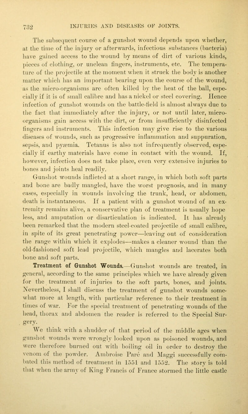 The subsequent course of a gunshot wound depends upon whether, at tlie time of the injury or afterwards, infectious substances (bacteria) have gained access to the wound by means of dirt of various kinds, pieces of clotliing, or unclean lingers, instruments, etc. The tempera- ture of the projectile at the moment when it struck the body is another matter which has an important bearing upon the course of the wound, as the micro-organisms are often killed by the heat of the ball, espe- cially if it is of small calibre and has a nickel or steel covering. Hence infection of gunshot wounds on the battle-iield is almost always due to the fact that innnediately after the injury, or not until later, micro- organisms gain access with the dirt, or from insufiiciently disinfected fingers and instruments. This infection may give rise to the various diseases of wounds, such as progressive inflammation and suppuration, sepsis, and pysemia. Tetanus is also not infrequently observed, espe- cially if earthy materials have come in contact with the wound. If, however, infection does not take place, even very extensive injuries to bones and joints heal readily. Gunshot wounds inflicted at a short range, in which both soft parts and bone are badly mangled, have the worst prognosis, and in many cases, especially in wounds involving the trunk, head, or abdomen, death is instantaneous. If a patient with a gunshot wound of an ex- tremity remains alive, a conservative plan of treatment is usually hope less, and amputation or disarticulation is indicated. It has alread_y been remarked that the modern steel-coated projectile of small calibre, in spite of its great penetrating power—leaving out of consideration the range within which it explodes—makes a cleaner wound than the old-fashioned soft lead projectile, which mangles and lacerates both bone and soft parts. Treatment of Gunshot Wounds.—Gunshot wounds are treated, in general, according to the same principles which we have already given for the treatment of injuries to the soft parts, bones, and joints. Nevertheless, I shall discuss the treatment of gunshot wounds some- what more at length, with particular reference to their treatment in times of war. For the special treatment of penetrating wounds of the head, thorax and abdomen the reader is referred to the Special Sur- gery. We think with a shudder of that period of the middle ages when gunshot wounds were wrongly looked upon as poisoned wounds, and were therefore burned out with boiling oil in order to destroy the venom of the powder. Ambroise Pare and Maggi successfully com- bated this method of treatment in 1551 and 1552. The story is told that when the armv of King Francis of France stormed the little castle