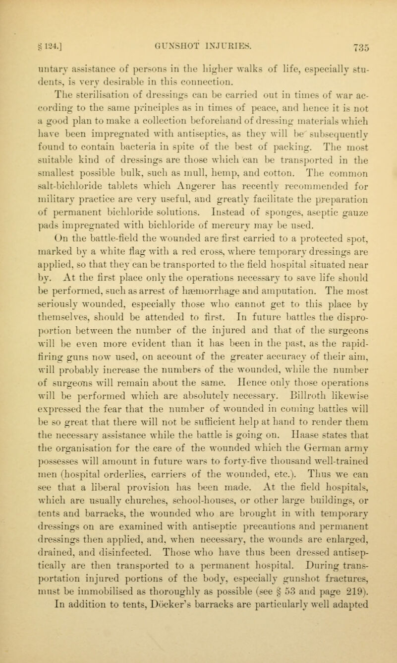untary assistance of persons in the liij^lier walks of life, especially stu- dents, is very desirable in this connection. The sterilisation of dressings can be carried out in times of \s-ar ac- cording to the same principles as in times of peace, and hence it is not a good plan to make a collection beforehand of dressing materials which have been impregnated with antiseptics, as they will be subsequently found to contain bacteria in spite of the best of packing. The most suital)le kind of dressings are those which can be ti-ansported in the smallest possible bulk, such as mull, hemp, and cotton. The conmion salt-bichloride tablets which Angerer has recently recommended for military practice are very useful, and greatly facilitate the preparation of permanent bichloride solutions. Instead of sponges, aseptic gauze pads impregnated with bichloride of mercurj' may be used. On the battle-field the wounded are first carried to a protected spot, marked by a white flag with a red cross, where temporary dressings are applied, so that they can be transported to the field hospital situated near by. At the first place only the operations necessary to save life should be performed, such as arrest of hgemorrhage and amputation. The most seriously wounded, especially tliose who cannot get to this place by themselves, should be attended to first. In future battles the dispro- portion between the number of the injured and tliat of the surgeons will be even more evident than it has been in the past, as the rapid- firing guns now used, on account of the greater accuracy of their aim. will probably increase the numbers of the wounded, while the number of surgeons will remain about the same. Hence only those operations will be performed which are absolutely necessary. Billroth likewise expressed the fear that the number of wounded in coming battles will be so great that there will not be sufficient help at hand to render them the necessary assistance while the battle is going on. Ilaase states that the organisation for the care of the wounded which the German army possesses will amount in future wars to forty-five thousand well-trained men (hospital orderlies, carriers of the wounded, etc.). Thus we can see that a liberal provision has been made. At the field hospitals, which are usually churches, school-houses, or other large buildings, or tents and barracks, the wounded who are brought in with temporary dressings on are examined with antiseptic precautions and permanent dressings then applied, and. when necessary, the wounds are enlarged, drained, and disinfected. Those who have thus been dressed antisep- tically are then transported to a permanent hospital. During trans- portation injured portions of the body, especially gunshot fractures, must be immobilised as thoroughly as possible (see ^ 53 and page 219). In addition to tents. Dockers barracks are particularly well adapted