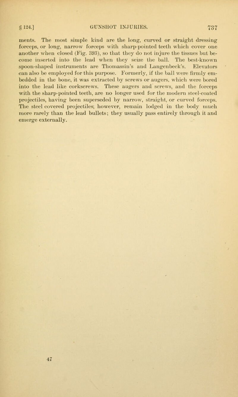 ments. The most simple kind are tlie long, curved or straight dressing foi'ceps, or long, narrow forceps with sharp-pointed teeth which cover one another when closed (Fig. 31).'?), so that they do not injure the tissues but be- come inserted into the lead when they seize the ball. The best-known spoon-shaped instruments are Thomassin's and Langenbeck's. Elevators can also be employed for this purpose. Formerly, if the ball wei'e firmly em- bedded in the bone, it was extracted by screws or augers, which were bored into the lead like corkscrews. These augers and screws, and the forceps with the sharp-pointed teeth, are uo longer used for the modern steel-coated projectiles, having been superseded by narrow, straight, or curved forceps. The steel covered projectiles; however, remain lodged in the body much more rarely than the lead bullets; they usually pass entirely through it and emerge externally. 47