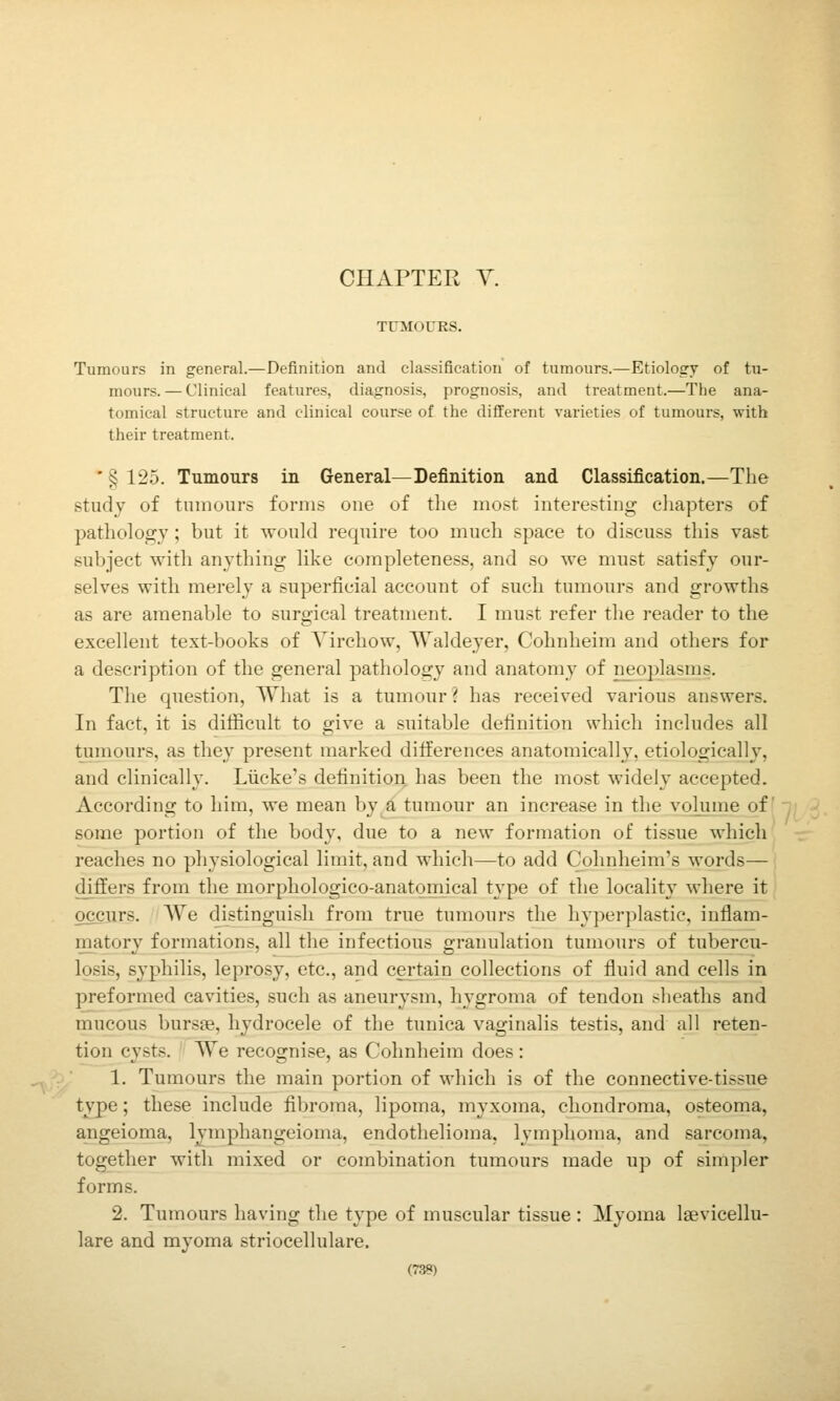 CHAPTER Y. TUMOURS. Tumours in general.—Definition and classification of tumours.—Etiology of tu- mours. — Clinical features, diagnosis, prognosis, and treatment.—The ana- tomical structure and clinical course of the different varieties of tumours, with their treatment. ' § 125. Tumours in General—Definition and Classification.—The study of tumours forms one of the most interesting cliapters of pathology; but it would require too much space to discuss this vast subject with anything like completeness, and so we must satisfy our- selves with merely a superficial account of such tumours and growths as are amenable to surgical treatment. I must refer the reader to the excellent text-books of Yirchow, Waldeyer, Cohnheim and others for a description of the general pathology and anatomy of neoplasms. The question, What is a tumour? has received various answers. In fact, it is difficult to give a suitable definition which includes all tumours, as they present marked differences anatomically, etiologically, and clinically. Liicke's definition has been the most widely accepted. According to him, we mean by a tumour an increase in the volume of some portion of the body, due to a new formation of tissue which reaches no physiological limit, and which—to add Cohnheim's words— differs from the morphologico-anatomical type of the locality where it occurs. \Ve distinguish from true tumours the hyperplastic, inflam- matory formations, all the infectious granulation tumours of tubercu- losis, syphilis, leprosy, etc., and certain collections of fluid and cells in preformed cavities, such as aneurysm, hygroma of tendon sheaths and mucous bursae, hydrocele of the tunica vaginalis testis, and all reten- tion cysts. We recognise, as Cohnheim does: 1. Tumours the main portion of which is of the connective-tissue type; these include fibroma, lipoma, myxoma, chondroma, osteoma, angeioma, Ivmphangeioma, endothelioma, lymphoma, and sarcoma, together with mixed or combination tumours made up of simpler forms. 2. Tumours having the type of muscular tissue : Myoma laevicellu- lare and myoma striocellulare.