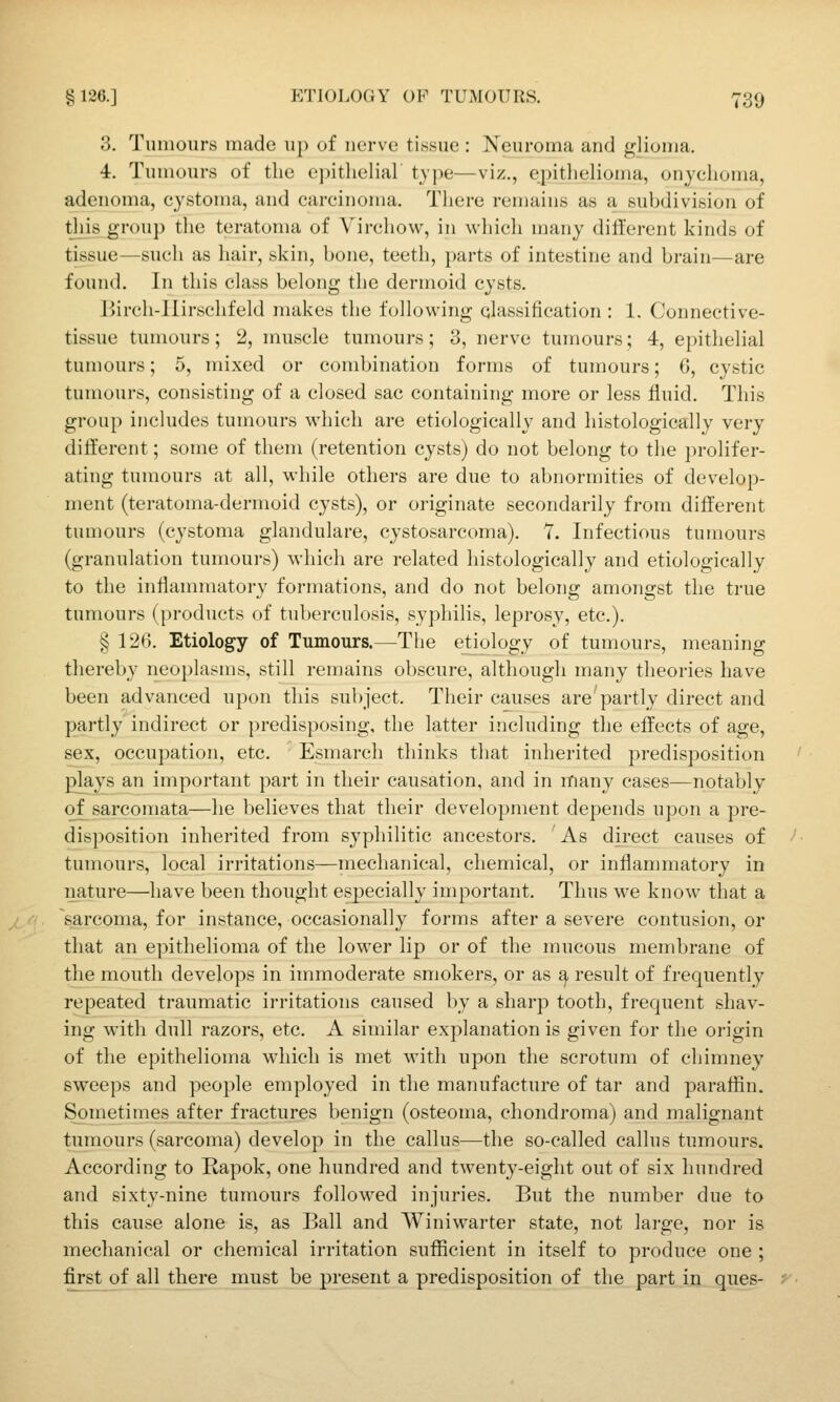 3. Tumours made u[) of nerve tissue : Neuroma and glioma. 4. Tumours of the epithelial tjj^e—viz., epitlielioma, onychoma, adenoma, cystoma, and carcinoma. There remains as a subdivision of this group the teratoma of Virchow, in which many different kinds of tissue—such as hair, skin, bone, teeth, parts of intestine and brain—are found. In this class belong the dermoid cysts. Birch-llirschfeld makes the following qlassiHcation : 1. Connective- tissue tumours; 2, muscle tumours; 3, nerve tumours; 4, epithelial tumours; 5, mixed or combination forms of tumours; 6, cystic tumours, consisting of a closed sac containing more or less fluid. This group includes tumours which are etiologically and histologically very different; some of them (retention cysts) do not belong to the ])rolifer- ating tumours at all, while others are due to abnormities of develop- ment (teratoma-dermoid cysts), or originate secondarily from different tumours (cystoma glandulare, cystosarcoma). 7. Infectious tumours (granulation tumours) which are related histologically and etiologically to the inflammatory formations, and do not belong amongst the true tumours (products of tuberculosis, syphilis, leprosy, etc.). § 126. Etiology of Tumours.—The etiology of tumours, meaning thereby neoplasms, still remains obscure, although many theories have been advanced upon this subject. Their causes are'partly direct and partly indirect or predisposing, the latter including the effects of age, sex, occupation, etc. Esmarch thinks that inherited predisposition plajs an important part in their causation, and in many cases—notably of sarcomata—he l)elieves that their development depends upon a pre- disposition inherited from syphilitic ancestors. As direct causes of tumours, local irritations—mechanical, chemical, or inflammatory in nature—have been thought especially important. Thus we know that a sarcoma, for instance, occasionally forms after a severe contusion, or that an epithelioma of the lower lip or of the mucous membrane of the mouth develops in immoderate smokers, or as ^ result of frequently repeated traumatic irritations caused by a sharp tooth, frequent shav- ing with dull razors, etc. A similar explanation is given for the origin of the epithelioma which is met Avith upon the scrotum of chimney sweeps and people employed in the manufacture of tar and paraflin. Sometimes after fractures benign (osteoma, chondroma) and malignant tumours (sarcoma) develop in the callus^—the so-called callus tumours. According to Rapok, one hundred and twenty-eight out of six hundred and sixty-nine tumours followed injuries. But the number due to this cause alone is, as Ball and Winiwarter state, not large, nor is mechanical or chemical irritation sufficient in itself to produce one ; first of all there must be present a predisposition of the part in ques-