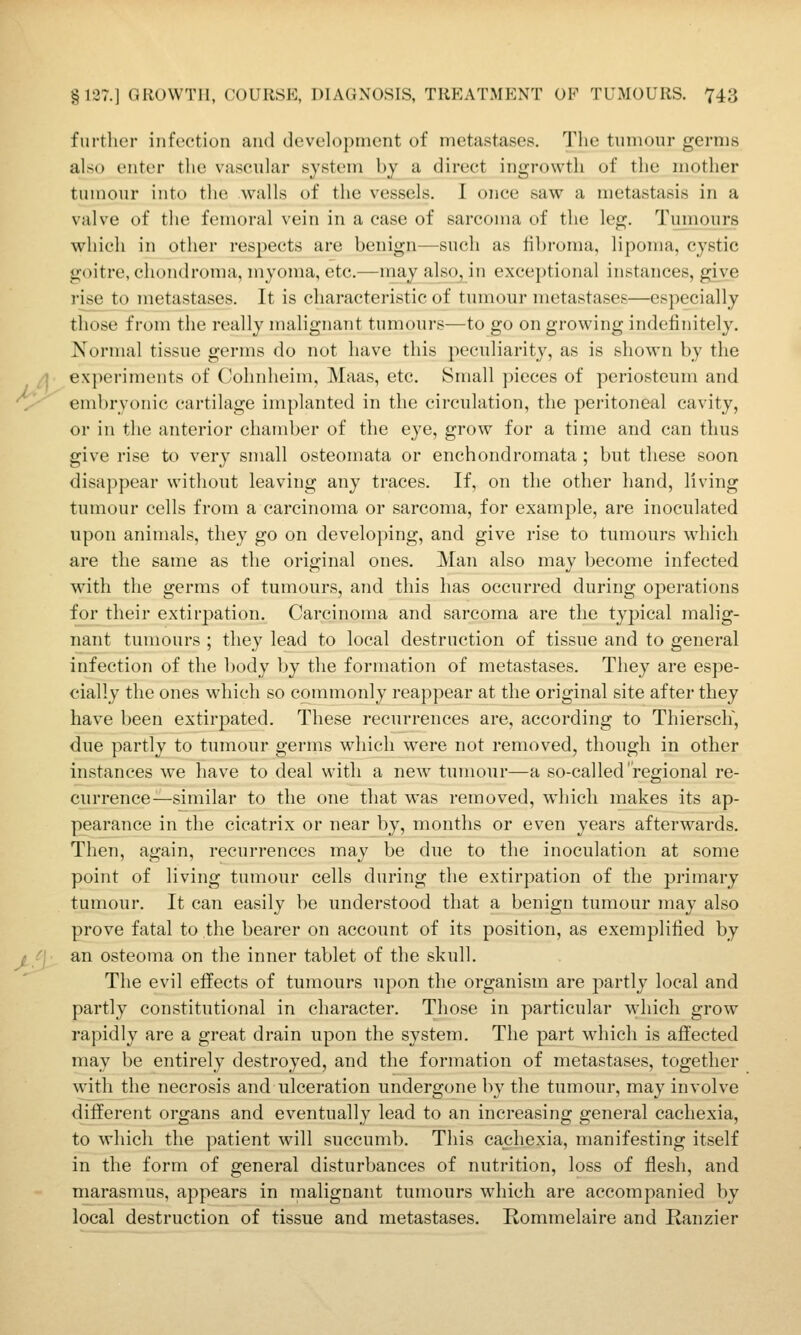 further infection and development of metastases. Tlie tumour germs also enter the vascular system by a direct ingrowth of the mother tumour into the walls of the vessels. I once saw a metastasis in a valve of the femoral vein in a case of sarcoma of the leg. Tuinours which in other respects are benign—such as fibroma, lipoma, cystic goitre, chondroma, myoma, etc.—may also, in exceptional instances, give rise to metastases. It is characteristic of tumour metastases—especially those from the really malignant tumoui-s—to go on growing indefinitely. Normal tissue germs do not have this peculiarity, as is shown by the experiments of Cohnheim, Maas, etc. Small pieces of periosteum and embryonic cartilage implanted in the circulation, the peritoneal cavity, or in the anterior chamber of the eye, grow for a time and can thus give rise to very small osteomata or enchondromata ; but these soon disappear without leaving any traces. If, on the other hand, living tumour cells from a carcinoma or sarcoma, for example, are inoculated upon animals, they go on developing, and give rise to tumours wdiich are the same as the original ones. Man also may become infected with the germs of tumours, and this has occurred during operations for their extirpation. Carcinoma and sarcoma are the typical malig- nant tumours ; they lead to local destruction of tissue and to general infection of the body by the formation of metastases. They are espe- cially the ones which so commonly reappear at the original site after they have been extirpated. These recurrences are, according to ThierscK, due partly to tumour germs which were not removed, though in other instances we have to deal with a new tumour—a so-called'regional re- currence—similar to the one that was removed, which makes its ap- pearance in the cicatrix or near by, months or even years afterwards. Then, again, recurrences may be due to the inoculation at some point of living tumour cells during the extirpation of the primary tumour. It can easily be understood that a benign tumour may also prove fatal to the bearer on account of its position, as exemplified by an osteoma on the inner tablet of the skull. The evil effects of tumours upon the organism are partly local and partly constitutional in character. Those in particular which grow rapidly are a great drain upon the system. The part which is affected may be entirely destroyed, and the formation of metastases, together with the necrosis and ulceration undergone by the tumour, may involve different organs and eventually lead to an increasing general cachexia, to which the patient will succumb. This cachexia, manifesting itself in the form of general disturbances of nutrition, loss of flesh, and marasmus, appears in malignant tumours which are accompanied by local destruction of tissue and metastases. Rommelaire and Ranzier