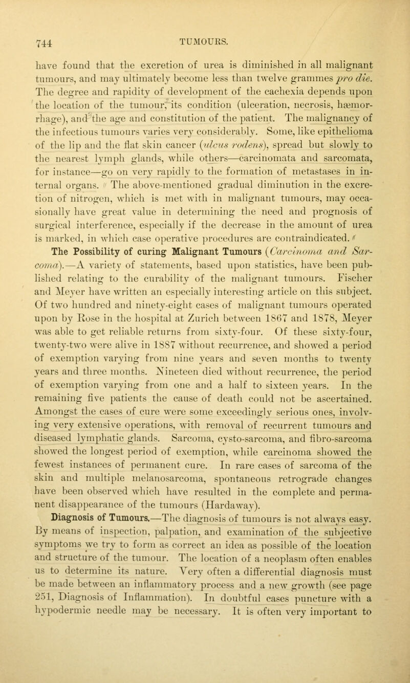 have found that the excretion of urea is diminished in all malignant tumours, and may ultimately become less than twelve grannnes yro die. The degree and rapidity of development of the cachexia depends upon the location of the tumour^its condition (ulceration, necrosis, hgemor- rhage), and'the age and constitution of the patient. The malignancy of the infectious tumours varies very considerably. Some, like epithelioma of the lip and the Hat skin cancer {xilcus rodens), spread but slowly to the nearest l^'mph glands, while others—carcinomata and sarcomata, for instance—go on very i-apidly to the formation of metastases in in- ternal organs. The above-mentioned gradual diminution in the excre- tion of nitrogen, which is met with in malignant tumours, may occa- sionally have great value in determining the need and prognosis of surgical interference, especially if the decrease in the amount of urea is marked, in which case operative procedures are contraindicated. i' The Possibility of curing Malignant Tumours {Carcinoma and Sar- coma).—A variety of statements, based upon statistics, have been pub- lished relating to the curability of the malignant tumours. Fischer and Meyer have written an especially interesting article on this subject. Of two hundred and ninety-eight cases of malignant tumours operated upon by Rose in the hospital at Zurich between 1867 and 1878, Meyer was able to get reliable returns from sixtj'-four. Of these sixty-four, twenty-two were alive in 1887 without recurrence, and showed a period of exemption varying from nine years and seven months to twenty years and three months. Nineteen died without recurrence, the period of exemption varying from one and a half to sixteen years. In the remaining five patients the cause of death could not be ascertained. Amongst the cases of cure were some exceedingly serious ones, involv- ing very extensive operations, with removal of recurrent tumours and diseased lymphatic glands. Sarcoma, cysto-sarcoma, and iibro-sarcoma showed the longest period of exemption, while carcinoma showed the fewest instances of permanent cure. In rare cases of sarcoma of the skin and multiple melanosarcoma, spontaneous retrograde changes have been observed which have resulted in the complete and perma- nent disappearance of the tumours (Hardaway). Diagnosis of Tumours.—The diagnosis of tumours is not always easy. By means of inspection, palpation, and examination of the subjective symptoms we try to form as correct an idea as possible of the location and structure of the tumour. The location of a neoplasm often enables us to determine its nature. Very often a differential diagnosis must be made between an inflammatory process and a new growth (see page 251, Diagnosis of Inflammation). In doubtful cases puncture with a hypodermic needle may be necessary. It is often very important to