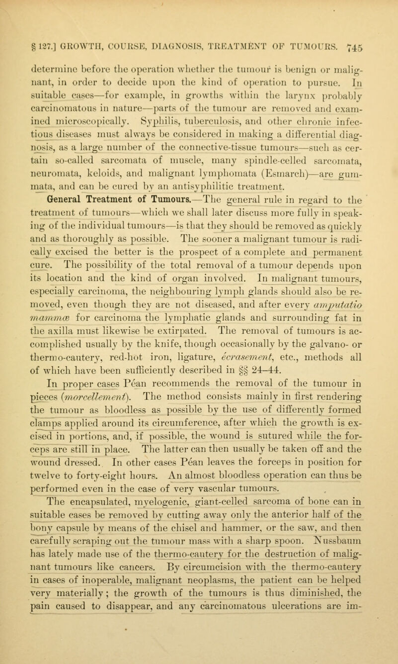 determine before the operation whetlicr the tumour i.s benign or malig- nant, in order to decide upon the kind of operation to pursue. In suitable cases—for example, in growths within the larynx probal)ly carcinomatous in nature—parts of the tumour are removed and exam- ined microscopically. Syphilis, tuberculosis, and other chronic infec- tious diseases must always be considered in making a differential diag- iiosis, as ajiu-ge number of the connective-tissue tumours—such as cer- tain so-called sarcomata of muscle, many spindle-celled sarcomata, neuromata, keloids, and malignant lymphomata (Esmarch)—are gura- niata, and can be cured by an antisy|)hilitic treatment. General Treatment of Tumours.—The general rule in regard to the treatment of tumours—which we shall later discuss more fully in speak- ing of the individual tumours—is that they should be removed as quickly and as thoroughly as possible. The sooner a malignant tumour is radi- cally excised the better is the prospect of a complete and permanent cjire. The possibility of the total removal of a tumour depends upon its location and the kind of organ involved. In^ malignant tumours, especially carcinoma, the neighbouring lymph glands should also be re- nioved, even though they are not diseased, and after every amjyutatio mammce for carcinoma the lymphatic glands and surrounding fat in the axilla must likewise be extirpated. The removal of tumours is ac- complished usually by the knife, though occasionally by the galvano- or thermo-cautery, red-hot iron, ligature, ecrasement^ etc., methods all of which have been sufficiently described in §§ 24—44. In proper cases Pean recommends the removal of the tumour in pieces {morcellement). The method consists mainly in first rendering the tumour as bloodless as possible by the use of differently formed clamps applied around its circumference, after which the growth is ex- cised in portions, and, if possible, the wound is sutured while the for- ceps afe still in place. The latter can then usually be taken off and the wound dressed. In other cases Pean leaves the forceps in position for twelve to forty-eight hours. An almost bloodless operation can thus be performed even in the case of very vascular tumours. The encapsulated, myelogenic, giant-celled sarcoma of bone can in suitable cases be removed by cutting away only the anterior half of the bony capsule by means of the chisel and hammer, or the saw, and then carefully scraping out the tumour mass with a sharp spoon. Kussbaum has lately made use of the thermo-cautery for the destruction of malig- nant tumours like cancers. By cjrcumcision with the thermo-cautery in cases of inoperable, malignant neoplasms, the patient can be helped very materially; the growth of the tumours is thus diminished, the pain caused to disappear, and any carcinomatous ulcerations are im-