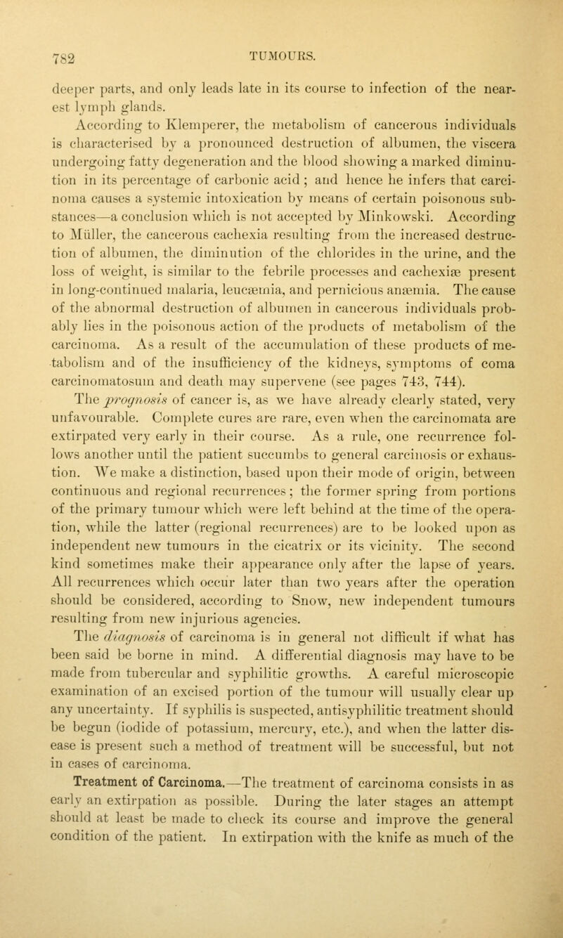 deeper parts, and only leads late in its course to infection of the near- est lymph glands. According to Klemperer, the metabolism of cancerous individuals is characterised by a pronounced destruction of albumen, the viscera undergoing fatty degeneration and the blood showing a marked diminu- tion in its percentage of carbonic acid ; and hence he infers that carci- noma causes a systemic intoxication by means of certain poisonous sub- stances—a conclusion which is not accepted by Minkowski. According to Mijller, the cancerous cachexia resulting from the increased destruc- tion of albumen, the diminution of the chlorides in the urine, and the loss of weight, is similar to the febrile processes and cachexiae present in long-continued malaria, leucaemia, and pernicious anaemia. The cause of the abnormal destruction of albumen in cancerous individuals prob- ably lies in the poisonous action of the ])roducts of metabolism of the carcinoma. As a result of the accumulation of these products of me- tabolism and of the insufficiency of the kidneys, symptoms of coma earcinomatosum and death may supervene (see pages Y43, 744). The prognosis of cancer is, as we have already clearly stated, very unfavourable. Complete cures are rare, even when the carcinomata are extirpated very early in their course. As a rule, one recurrence fol- lows another until the patient succumbs to general carcinosis or exhaus- tion. We make a distinction, based upon their mode of origin, between continuous and regional recurrences; the former spring from portions of the primary tumour which were left behind at the time of the opera- tion, while the latter (regional recurrences) are to be looked upon as independent new tumours in the cicatrix or its vicinity. The second kind sometimes make their appearance only after the lapse of years. All recurrences which occur later than two years after the operation should be considered, according to Snow, new independent tumours resulting from new injurious agencies. The diagnosis of carcinoma is in general not difficult if what has been said be borne in mind. A differential diagnosis may have to be made from tubercular and syphilitic growths. A careful microscopic examination of an excised portion of the tumour wnll usually clear up any uncertainty. If syphilis is suspected, antisyphilitic treatment should be begun (iodide of potassium, mercury, etc.), and when the latter dis- ease is present such a method of treatment will be successful, but not in cases of carcinoma. Treatment of Carcinoma.—The treatment of carcinoma consists in as early an extirpation as possible. During the later stages an attempt should at least be made to check its course and improve the general condition of the patient. In extirpation with the knife as much of the