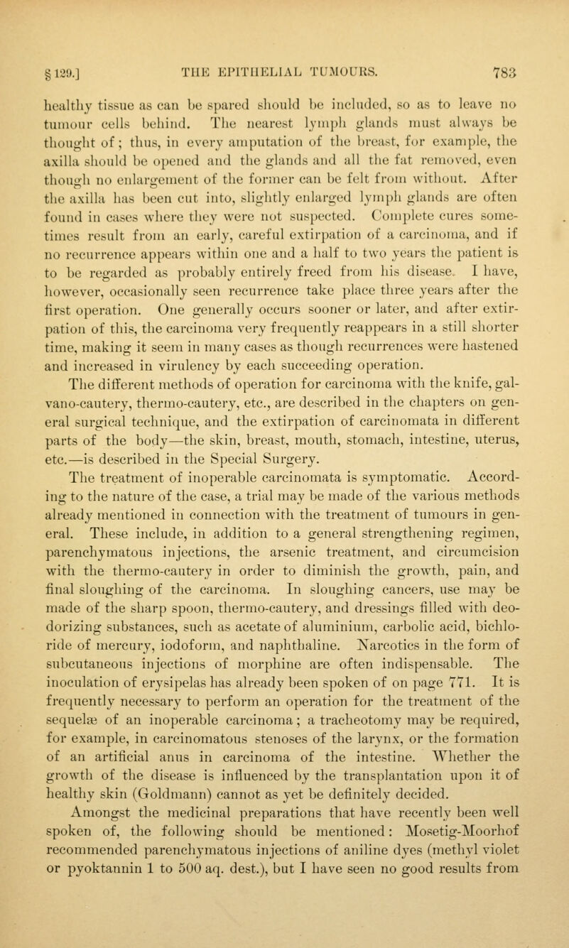 healthy tissue as can be spared should be included, so as to leave no tumour cells behind. The nearest lymph glands nmst always be thought of; thus, in every amputation of the breast, for example, the axilla should be opened and the glands and all the fat removed, even thouirh no enlargement of the former can be felt from without. After the axilla has been cut into, slightly enlarged lymph glands are often found in cases where they were not suspected. Complete cures some- times result from an early, careful extirpation of a carcinoma, and if no recurrence appears within one and a half to two years the patient is to be regarded as probably entirely freed from his disease. I have, however, occasionally seen recurrence take place three years after the tirst operation. One generally occurs sooner or later, and after extir- pation of this, the carcinoma very frequently reappears in a still shorter time, making it seem in many cases as though recurrences were hastened and increased in virulency by each succeeding operation. The different methods of operation for carcinoma with the knife, gal- vano-cautery, thermo-cautery, etc., are described in the chapters on gen- eral surgical technique, and the extirpation of carcinomata in different parts of the body—the skin, breast, mouth, stomach, intestine, uterus, etc.—is described in the Special Surgery. The treatment of inoperable carcinomata is symptomatic. Accord- ing to the nature of the case, a trial may be made of the various methods already mentioned in connection with the treatment of tumours in gen- eral. These include, in addition to a general strengthening regimen, parenchymatous injections, the arsenic treatment, and circumcision with the thermo-cautery in order to diminish the growth, pain, and final sloughing of the carcinoma. In sloughing cancers, use may be made of the sharp spoon, thermo-cautery, and dressings filled with deo- dorizing substances, such as acetate of aluminium, carbolic acid, bichlo- ride of mercury, iodoform, and naphthaline. Narcotics in the form of subcutaneous injections of morphine are often indispensable. The inoculation of erysipelas has already been spoken of on page 771. It is frequently necessary to perform an operation for the treatment of the sequelae of an inoperable carcinoma; a tracheotomy may be required, for example, in carcinomatous stenoses of the larynx, or the formation of an artificial anus in carcinoma of the intestine. Whether the growth of the disease is influenced by the transplantation upon it of healthy skin (Goldmann) cannot as yet be definitely decided. Amongst the medicinal preparations that have recently been well spoken of, the following should be mentioned: Mosetig-Moorhof recommended parenchymatous injections of aniline dyes (methyl violet or pyoktannin 1 to 500 aq. dest.), but I have seen no good results from