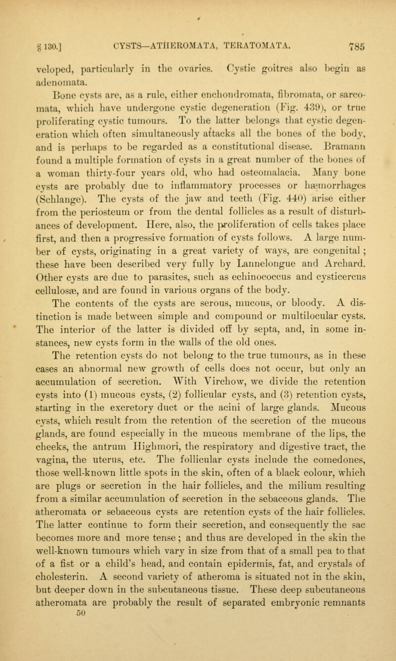 veloped, particularly in the ovaries. Cystic goitres also begin as adenomata. Bone cysts are, as a rule, either enchondromata, fibi-oinata, or sarco- mata, which have undergone cystic degeneration (Fig. 439), or true proliferating cystic tumours. To the latter belongs that cystic degen- eration which often simultaneously aftacks all the bones of the body, and is perhaps to be regarded as a constitutional disease. Bramann found a multiple formation of cysts in a great number of the bones of a woman thirty-four years old, who had osteomalacia. Many bone cysts are probably due to inllammatory processes or haemorrhages (Schlange). The cysts of the jaw and teeth (Fig. 440) arise either from the periosteum or from the dental follicles as a result of disturb- ances of development. Here, also, the proliferation of cells takes place first, and then a progressive formation of cysts follows. A large num- ber of cysts, originating in a great variety of ways, are congenital; these have been described very fully by Lannelongue and Archard. Other cysts are due to parasites, such as echinococcus and cysticercus cellulosae, and are found in various organs of the body. The contents of the cysts are serous, mucous, or bloody. A dis- tinction is made between simple and compound or multilocular cysts. The interior of the latter is divided off by septa, and, in some in- stances, new cysts form in the walls of the old ones. The retention cysts do not belong to the true tumours, as in these cases an abnormal new growth of cells does not occur, but only an accumulation of secretion. With Virchow, we divide the retention cysts into (1) mucous cysts, (2) follicular cysts, and (3) retention cysts, starting in the excretory duct or the acini of large glands. Mucous cysts, which result from the retention of the secretion of the mucous glands, are found especially in the mucous membrane of the lips, the cheeks, the antrum Highmori, the respiratory and digestive tract, the vagina, the uterus, etc. The follicular cysts include the comedones, those well-known little spots in the skin, often of a black colour, which are plugs or secretion in the hair follicles, and the milium resulting from a similar accumulation of secretion in the sebaceous glands. The atheromata or sebaceous cysts are retention cysts of the hair follicles. The latter continue to form their secretion, and consequently the sac becomes more and more tense; and thus are developed in the skin the well-known tumours which vary in size from that of a small pea to that of a fist or a child's head, and contain epidermis, fat, and crystals of cholesterin. A second variety of atheroma is situated not in the skin, but deeper down in the subcutaneous tissue. These deep subcutaneous atheromata are probably the result of separated embryonic remnants 50