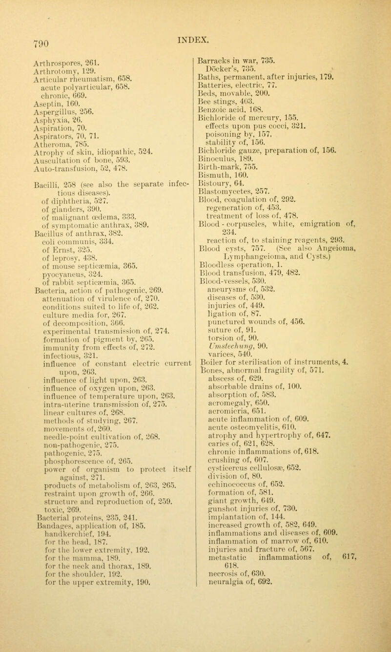 Arthrosporcs, 261. Artliroloiny, 129. Articulur rheumatism, 658. acute polyarticular, 658. chronic, OG'J. Aseptin, 160. Aspergillus, 256. Asphyxia, 26. Aspiration, 70. Aspirators, 70, 71. Atheroma, 785. Atrophy of skin, idiopalhic, 524. Auscultation of bone, 593. Auto-transfusion, 52, 478. Bacilli. 258 (see also the separate infec- tious diseases). of diphtheria, 527. of glanders, 390. of malignant oedema, 333. of symptomatic anthrax, 389. Bacillus of anthrax, 382. coli communis, 334. of Krnst, 325. of leprosy. 438. of mouse septicaemia, 365. pyocyaneus, 324. of rabbit septicaemia, 365. Bacteria, action of palhogenic, 269. attenuation of virulence of, 270. conditions suited to life of, 262. culture media for, 267. of decomposition, 306. experimental transmission of. 274. formation of pigment by, 265. immunity from effects of, 272. infectious, 321. influence of constant electric current upon, 263. influence of light upon. 263. influence of oxygen upon, 263. influence of temperature upon, 263. intra-uterine transmission of, 275. linear cultures of, 268. methods of studying, 267. movements of, 260. needle-point cultivation of. 208. non-pathogenic, 275. pathogenic, 275. phosphorescence of. 265. power of oi-ganism to protect itself against, 271. products of metabolism of, 263, 265. restraint upon growth of. 26(;. structure and reproduction of, 259. toxic, 269. Bacterial proteins, 235, 241. Bandasres, application of, 185. handkerchief. 194. for the head. 187. for the lower extremity. 192. for the mamma. 189. for the neck and thorax, 189. for the shoulder. 192. for the upjier extremity, 190. Barracks in war, 735. Docker's, 735. Baths, permanent, after injuries, 179. Batteries, electric. 77. Beds, movable, 200. Bee stings. 403. Benzoic acid, 168. Bichloride of mercury, 155. effects upon pus cocci, 321. poisoning by, 157. stability of, 156. Bichloride gauze, preparation of, 150. Binoeulus, 1W». Birth-mark, 755. Bismuth, 160. Bistoury, 64. Blastomycetes, 257. Blood, coagulation of, 292. regeneration of, 453. treatment of lo.ss of, 478. Blood - corpuscles, white, emigration of, 234. reaction of, to staining reagents, 293. Blood cysts, 757. (See also Angeioma, Lymphangeioma, and Cysts.) Bloodless operation, 1. Blood transfusion, 479, 482. Blood-vessels, 530. aneurysms of, 532. diseases of, 530. injuries of, 449. ligation of, 87. punctured wounds of, 456. suture of, 91. torsion of, 90. Unistechmig, 90. varices, 540. Boiler for sterilisation of instruments, 4. Bones, abnormal fragility of, 571. abscess of, 629. absorbable drains of, 100. absorption of. 583. acromegaly, 650. acromicria, 651. acute inflammation of, 609. acute osteomyelitis, 610. atrophy and hypertroj>hv of, 647. caries of. 621, 628. chronic inflammations of, 618. crushing of, 607. cysticereus cellulosa?, 652. division of, 80. echinococcus of, 652. formation of, 581. giant growth, 649. gunshot injuries of. 730. implantation of. 144. increased growth of. 582, 649. inflammations and diseases of, 609. inflammaticm of marrow of. 610. injuries and fracture of, 567. metastatic inflammations of, 617, 618. necrosis of, 630. neuralgia of, 692.