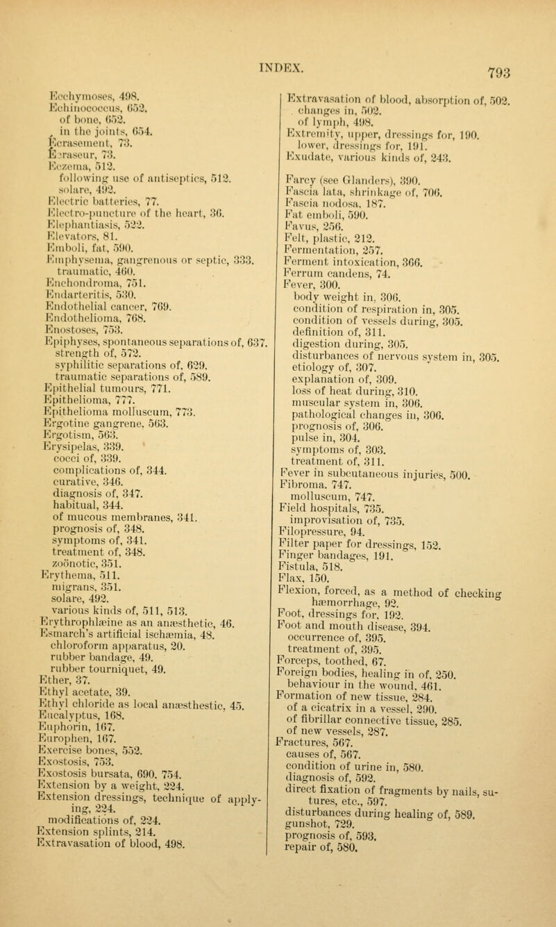 Ecchynioses, 498, Echiiiococcus, 053. of bi)no, (iod. in the joints, 054. Ecraseinent, 73. E.iraseur, 73. Hc'zeniii, 513. followin; use of antiseptics, 513. solare, 4!)3. Kleotric batteries, 77. Kleetro-p\uieture of tlie heart, 30. Klc[)hautiasis, 5','3. Elevators. 81. Kniboli, fat, 5!>0. Kiiiphyseina, jjaiii^renotis or septic, 333. traumatic, 400. Eiichonilronia. 751. Eiularteritis, 530. Endothelial cancer, 709. Endothelioma, 708. Enostoses, 753. Epiphyses, spontaneous separations of, 037 strength of, 573. syphilitic separations of, 639. traumatic separations of, 589. Epithelial tumours, 771. Epithelioma, 777. Epithelioma molluscum, 773. Ergotine gangrene, 503. Ergotism, 563. P]rysipelas, 339. cocci of, 339. complications of, 344. curative, 346. diagnosis of, 347. habitual, 344. of mucous membranes, 341. prognosis of, 348. symptoms of, 341. treatment of, 348. zoonotic, 351. Erythema, 511. migrans. 351. solare, 493. various kinds of, 511, 513. Erythrophkeine as an anaesthetic, 46. Esmarch's artificial ischajmia, 48. chloroform apparatus, 20. rubber bandage, 49. rubber tourniquet, 49. Ether, 37. Ethyl acetate, 39. Ethyl chloride as local ana^sthestic. 45 Eucalyptus, 168. Euphorin, 167. Europhen, 107. Exercise bones, 552. Exostosis, 753. Exostosis bursata, 090. 754. Extension by a weight, 224. Extension dressings, technicpie of apply- ing, 334. modifications of, 334. Extension splints, 314. Extravasation of blood, 498. Extravasation of blood, ab.sorption of, 503. changes in, 503. of lymph, 498. Extremity, upper, dressings for, 190. lower, dressings foi-, lUl. Exudate, various kinds of, 343. Farcy (see Glanders), 390. Fascia lata, shrinkage of, 700. Fascia nodosa, 187. P'at eml)oli, 590. Favus, 350. Felt, plastic, 213. Fermentation, 357. Ferment intoxication, 300. Ferrum candens, 74. Fever, 300. body weight in, 300. condition of respiration in, .305. condition of vessels during, 305. definition of, 311. digestion during, 305. disturbances of nervous system in, 305. etiology of, 307. explanation of, 309. loss of heat during, 310. muscular system in, 300. pathological changes in, 306. prognosis of, 306. pulse in, 304. symptoms of, 303. treatment of, 311. Fever in subcutaneous injuries, 500. Fibroma. 747. molluscum, 747. Field hospitals, 735. improvisation of, 735. Filopressure, 94. Filter paper for dressings, 153. Finger bandages, 191. Fistula, 518. Flax, 150. Flexion, forced, as a method of checking ha?morrhage, 93. Foot, dressings for, 193. Foot and mouth disease, 394. occurrence of, 395. treatment of, 395. Porcep.s, toothed, 67. Foreign bodies, healing in of, 350. behaviour in the wound. 461. Formation of new tissue, 384. of a cicatrix in a vessel, 390. of fibrillar connective tissue, 285. of new vessels, 387. Fractures, 507. causes of, 507. condition of urine in, 580. diagnosis of, 593. direct fixation of fragments by nails, su- tures, etc., 597. disturbances during healing of, 589. gunshot, 739. prognosis of, 593. repair of, 580.