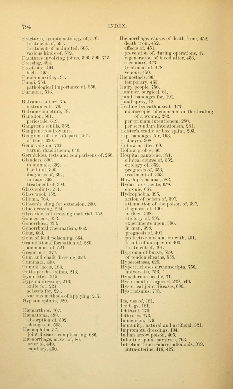 V94 Fractures, symptomatology of, 576. treatiiii'iit of, 504. treatment of malunited, G05. various kinds of, 572. Fractures involving joints. 5(Mi, 509. 715. Freezing, 404. Frost-bite, 404. blebs, 495. Finida maxillie, 104. Fungi, 254. liatiiological imjiortanoe of, 25G. Furuncle, 518. Galvano-cautery, 75. instruments, 76. Galvano-jiuneture, 78. Ganglion, 5(11. periostale, 619. Gangnena senilis, 562. Gangrene foudroyante. Gangrene of the soft parts, 561, of bone, 680. Genu valgum, 701. varum rhachiticum, 640. Germicides, tests and comparisons of, 266. Glanders, 390. in animals, 392. bacilli of, 300. diagnosis of, 394. in man, 392. treatment of, 394. Glass splints, 211. Glass wool, 152. Glioma, 763. Glisson's sling for extension, 230. Glue dressing, 224. Glycerine-salt dressing material, 152. Gonocopcus, 433. Gonorrhcwa, 433. Gonorrhoeal rheumatism, 662. Gout, 663. Gout of lead poisoning, 664. Granulations, formation of, 280. anomalies of, 521. Gregarines, 277. Gum and chalk dressing, 224. Gummata, 430. Gum mi lacca-, 183. (Jutta-percha splints, 213. Gymnastics. 215. Gv[)sum dressing, 216. knife for, 221. scissors for, 221. various methods of apijjying, 217. Gypsum splints, 220. Il.'Pmarthros. 707. IlaMiiatoma, 40S. absorption of, 502. changes in, 503. Hannophilia, 57. Joint diseases complicating, 686. Haemorrhage, arrest of, 86. arterial, 449. capillary, 450. Haemorrhage, causes of death from, 452. death from, 452, effects of, 451. prevention of, during operations, 47. regeneration of blood after, 453. secondary, 477. treatment of, 478. venous, 450. Ilaemostasis, 86.' temporary, 465. Hairy j)eople, 756. Hammer, surgical, 81. Hand, bandages for, 191. Hand spray, 12. Healing beneath a scab, 177. microscopic phenomena in the healing of a wound, 282. per primani intentionem, 280. per secnndam intentionem, 281, Heister's cradle or box splint, 203. Flip, bandages for, 193, Histocym, 308. Hollow needles, 69. Hollow probes, 66. Hospital gangrene, 351. clinical course of, 353. etiology of, 353. prognosis of, 353, treatment of, 353, Howship's lacunje, 583, Hydarthros, acute, 658. chronic. 667. Hydrophobia, 395. action of poison of, 397. attenuation of the poison of, 397. diagnosis of, 400. in dogs, 398. etiology of, 395. experiments upon, 396, in nuxn, 398. prognosis of, 401. protective inoculation with, 401. results of autopsy in, 400. treatment of, 401. Hygroma of bnrsje, 559. of tendon sheaths, 558. Hyperostoses, 620. Hypertrichoses circumpcri[)ta, 756. univei'salis, 756. Hyj)odermic needle, 71. Hysteria after injuries, 279, 546. Hysterical joint diseases, 690, Hystricisnius, 773. Ice, use of, 181, Ice bags, ISl. Ichthyol, 170. Icthyosis, 773. Immersion, 179. Immnnity, natural and artificial, 321, Improm{)tu dressings, 194. Indian arrow poison, 405. Infantile spinal paralysis, 703. Infection from cadaver alkaloids, 379. intra-uterine, 416, 427.