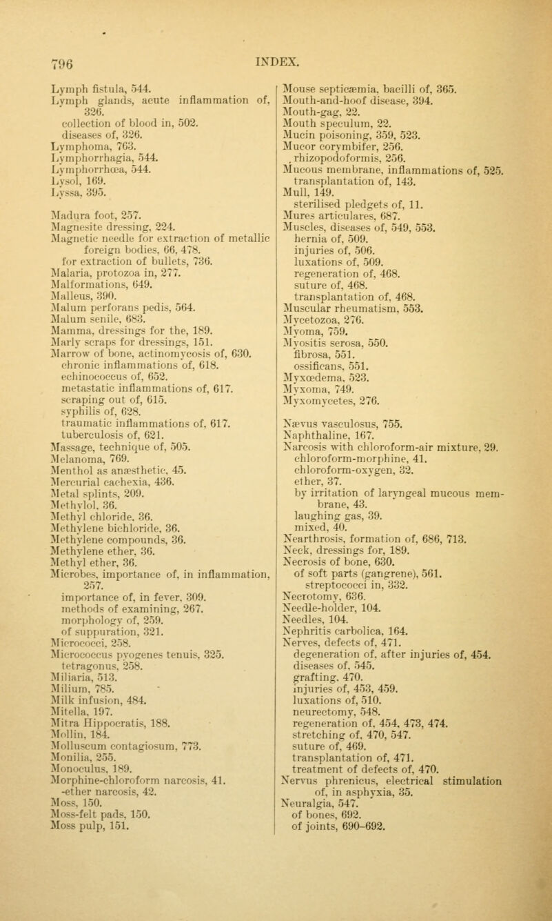 196 Lymph fistula, 544. Lvmph glands, acute inflammation of, 32G. collection of blood in, 502. diseases of, 326. Lymphoma, 763. Lym()horrhagia, 544. Lvmphorrhoea, 544. l/vsol, 169. Lyssa, 395. Madura foot, 257. Magnesite dressing, 224. Magnetic needle for extraction of metallic foreign bodies, 66, 4Ty. for extraction of bullets, 736. Malaria, protozoa in, 277. Malformations, 649. lyialleus, 390. .Malum perforans pedis, 564. Malum senile, 683. Mamma, dressings for the, 189. Marly scraps for dressings, 151. Marrow of bone, actinomycosis of, 630. chronic inflammations of, 618. echinococcus of, 652. metastatic inflammations of, 617. scraping out of, 615. syphilis of, 628. traumatic inflammations of. 617. tuberculosis of. 621. brassage, technique of, 505. ^^lelanoma, 769. Menthol as anaesthetic, 45, Mercurial cachexia, 436. Metal s[)lints, 209. Methvlol. 36. >rethyl chloride. .36. Methylene bichloride, 36. Methylene compounds, 36. Methylene ether, 30. Methyl ether, 36. Microbes, importance of, in inflammation, 257. importance of, in fever. 309. methods of examining, 267. morphology of, 259. of suppuration, 321. Micrococci. 258. Micrococcus pyogenes tenuis, 325. tetragonus, 258. Miliaria, 513. Milium, 785. Milk infusion, 484. Mitella. 197. i\Iitra Hippocratis, 188. Mollin, 184. Molluscum contagiosum, 773. Monilia, 255. Monoculus, 189. Morphine-chloroform narcosis, 41. -ether narcosis, 42. Moss, 150. Moss-felt pads, 150. Moss pulp, 151. Mouse septicaemia, bacilli of, .365. Mouth-and-hoof disease, 394. Mouth-gag, 22. Mouth speculum, 22. Mucin poisoning, 359, 523. Mucor corymbifer, 256. .rhizopofioformis, 256. Mucous membrane, inflammations of, 525. transplantation of, 143. Mull, 149. sterilised pledgets of, 11, Mures articulares, 687. Muscles, diseases of, 549, 553. hernia of, 509. injuries of, 506. luxations of, 509. regeneration of, 408. suture of, 468. transplantation of. 468. Muscular rheumatism, .553. ^lycetozoa, 276. Myoma, 759. Myositis serosa, 550. fibrosa, 551. ossificans. 551. Myxoedema. 523. Myxoma, 749. Myxomyeetes, 276. Xaevus vasculosus, 755. Naphthaline, 167. Narcosis with chloroform-air mixture, 29. chloroform-morphine, 41. ehlorofonn-oxvgen, 32. ether, 37. by irritation of laryngeal mucous mem- brane, 43. laughing gas, 39. mixed, 40. Nearthrosis, formation of, 686, 713. Neck, dressings for, 189. Necrosis of bone, 630. of soft parts (gangrene), 561. streptococci in, 332. Necrotomy, 636. NeefUe-holder, 104. Needles, 104. Nephritis carbolica. 164. Nerves, defects of, 471. degeneration of, after injuries of, 454. diseases of, 545. grafting, 470. injuries of, 453, 459. luxations of, 510. neurectomy, 548. regeneration of. 454. 473, 474. stretching of, 470, 547. suture of, 469. transplantation of, 471. treatment of defects of, 470. Nervus phrenicus, electrical stimulation of, in asphyxia, 35. Neuralgia, 547. of bones, 692. of joints, 690-692.