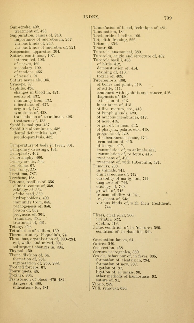 Y99 Sun-stroke, 403. treatment of, 4!):5. Suppuriition, causes of, 340. ■ importance of microbes in, 357. various kinds of, 34;J. various kinds of microbes of, 331. Suspension apjxiratus. 304. Suture, continuous, 107. interrupted, 100. of nerves, 4ti!(. secondary, 10!). of tendons, 4t)0. of vessels, 01. Suture materials, 105. Svucope, 37. Sypliilis, 435. changes in blood in, 431. course of, 4:}3. immunity from, 433. inheritance of, 437. origin of, 437. symptoms of, 438. transmission of, to animals, 436. treatment of, 433. Syphilis maligna, 437. Syphilitic albuminuria, 433. dental deformities, 433. pseudo-paralysis, 433, Temperature of body in fever, 301. Temporary dressings,l04. Tenoplasty, 467. 'i'enorrhaphy, 466. Tenosynovitis. 566. Tenotome, 67. Tenotomy, 558. Teratoma, 787. Terebene, 168. Tetanus, bacillus of, 356. clinical course of, 359. etiology of, 354. of the head, 360. hydrophobicus, 400. immunity from, 358. pathogenesis of. 356. poison of, 357. prognosis of, 361. traumatic, 354. treatment of, 361. Tetany, 359. Tetraboride of sodium, 160. Therrao-cautery, Paqnelin's, 74. Thrombus, organisation of, 290-394. red, white, and mixed, 391. subsequent changes in, 294. Thymol, 159. Tissue, division of, 64. formation of, 384. regeneration of, 250, 398. Toothed forceps, 67. Tourniquets, 48. Toxines, 364. Transfusion of blood, 479-483. dangers of, 480. indications for, 481. Transfusion of l)lood, technique of, 481. Traumatism, 183. Trichloride of iodine, 16.9. Tripolith dressing, 223. 'I'rismus, 354. 1'rocar, (iO. Tubercle, anatomical, 380. Tubercles, origin and structure of, 407. Tuljercle l)aciili, 408. of birds, 413. demonstration of, 414. staining of, 410. toxine of, 409. Tuberculosis, 400. of bones and jtjints, 419. of cattle, 411. combined with syphilis and cancer, 413<, diagnosis of, 430. extension of, 413. inheritance of, 415. of lips, rectum, etc., 418. of lymph glands, 420. of mucous membranes, 417. of nose, 418. origin of, in man, 412. of pharynx, palate, etc., 418. prognosis of, 420. of subcutaneous tissue, 416. termination of, 415. of tongue, 417. transmission of, to animals, 411. transmission of, to frotus, 416. treatment of, 420. treatment of, with tuberculin, 421. Tumours, 738. in animals, 741. clinical course of. 742. curability of malignant, 744. diagnosis of, 744. etiology of, 739. growth of, 742. transmissibility of, 741. treatment of, 745. various kinds of, with their treatment, 744. Ulcers, cicatricial, 300. irritable, 522. ^ of skin, 518. Crine, condition of, in fractures, 580. condition of, in rhachitis, 641. Vaccination lancet, 64. Varices, 540. Venesection, 458. Verruca necrogenica, 380. Vessels, behaviour of, in fever, 305. formation of, cicatrix in, 294. formation of new, 287. ligation of, 87. ligation of. en masse, 90. other methods of haemostasis, 92. suture of, 91. Vibrio. 259. Villi, synovial, 656.