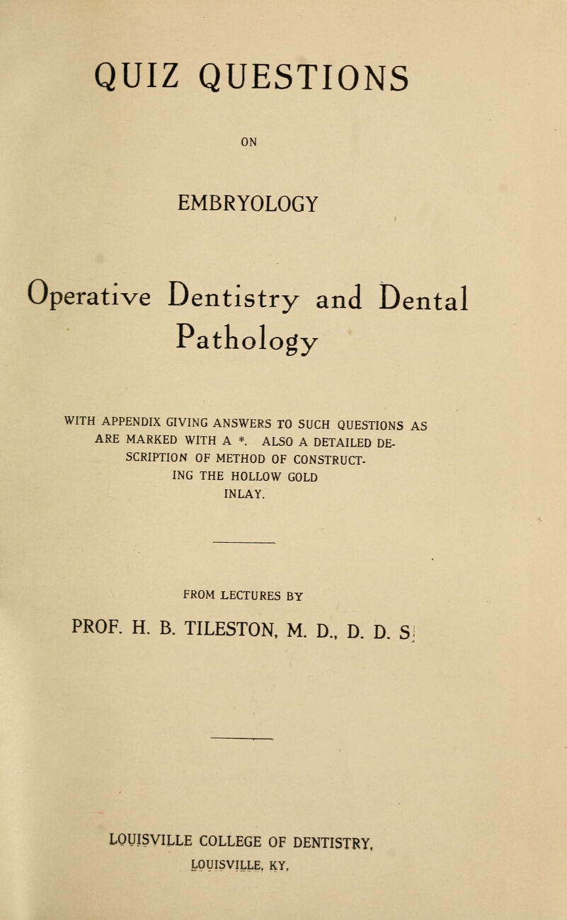 QUIZ QUESTIONS ON EMBRYOLOGY Operative Dentistry and Dental Patkology WITH APPENDIX GIVING ANSWERS TO SUCH QUESTIONS AS ARE MARKED WITH A *. ALSO A DETAILED DE- SCRIPTION OF METHOD OF CONSTRUCT- ING THE HOLLOW GOLD INLAY. FROM LECTURES BY PROF. H. B. TILESTON, M. D.. D. D. S. LOUISVILLE COLLEGE OF DENTISTRY. LOUISVILLE. KY.