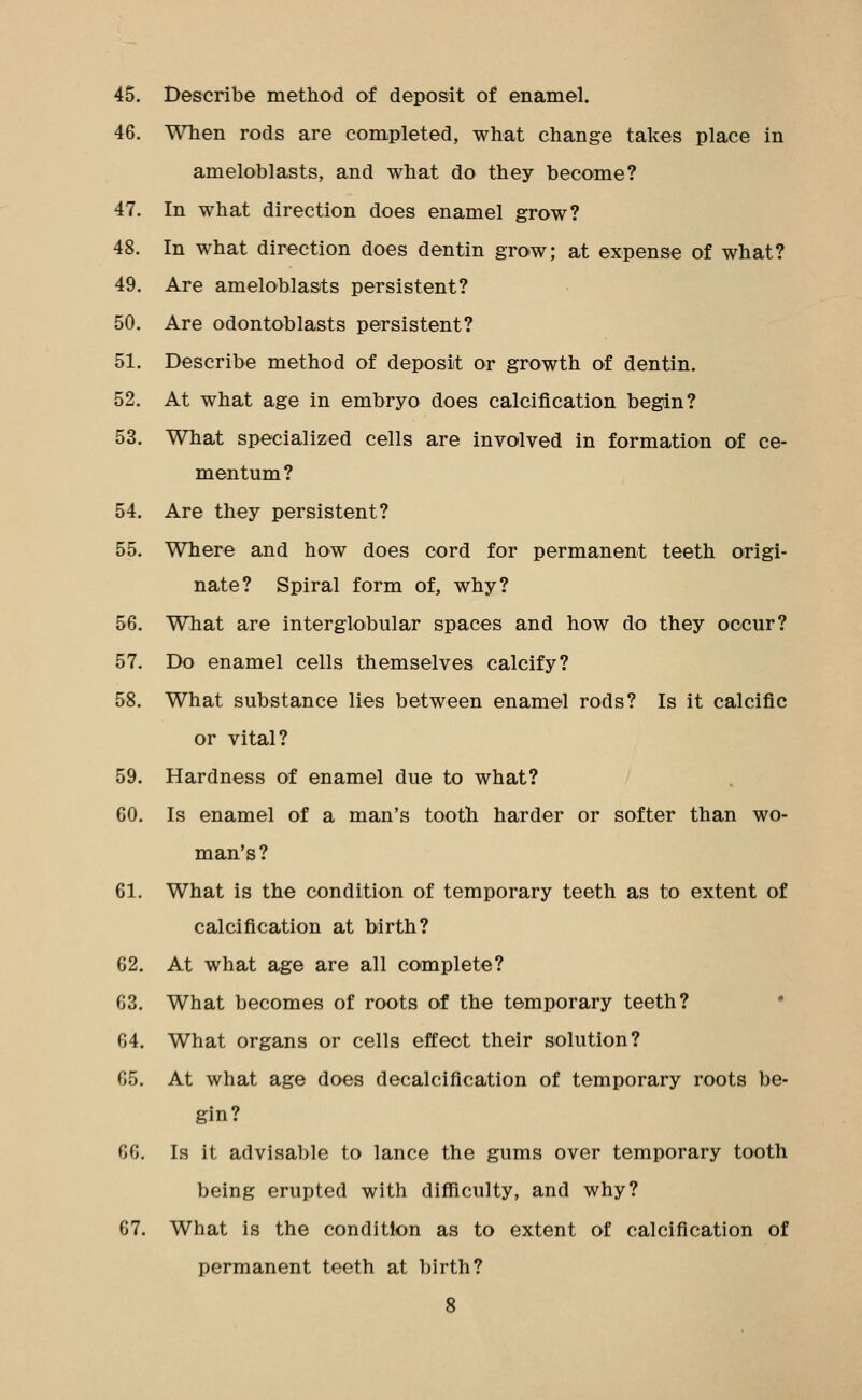 45. Describe method of deposit of enamel. 46. When rods are completed, what change takes place in ameloblasts, and what do they become? 47. In what direction does enamel grow? 48. In what direction does dentin grow; at expense of what? 49. Are ameloblasts persistent? 50. Are odontoblasts persistent? 51. Describe method of deposit or growth of dentin. 52. At what age in embryo does calcification begin? 53. What specialized cells are involved in formation of ce- mentum? 54. Are they persistent? 55. Where and how does cord for permanent teeth origi- nate? Spiral form of, why? 56. What are interglobular spaces and how do they occur? 57. Do enamel cells themselves calcify? 58. What substance lies between enamel rods? Is it calcific or vital? 59. Hardness of enamel due to what? 60. Is enamel of a man's tooth harder or softer than wo- man's? 61. What is the condition of temporary teeth as to extent of calcification at birth? 62. At what age are all complete? 63. What becomes of roots of the temporary teeth? • 64. What organs or cells effect their solution? 65. At what age does decalcification of temporary roots be- gin? 66. Is it advisable to lance the gums over temporary tooth being erupted with difficulty, and why? 67. What is the condition as to extent of calcification of permanent teeth at birth?