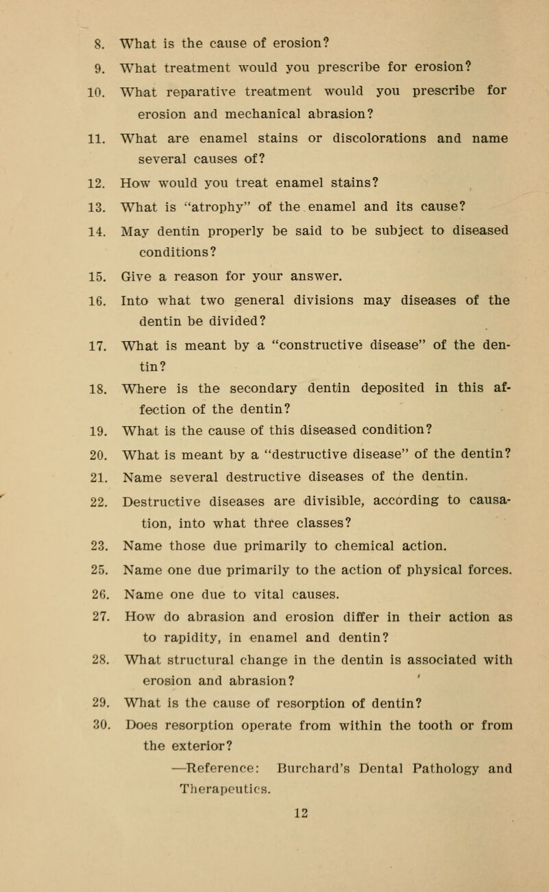 8. What is the cause of erosion? 9. What treatment would you prescribe for erosion? 10. What reparative treatment would you prescribe for erosion and mechanical abrasion? 11. What are enamel stains or discolorations and name several causes of? 12. How would you treat enamel stains? 13. What is atrophy of the enamel and its cause? 14. May dentin properly be said to be subject to diseased conditions? 15. Give a reason for your answer. 16. Into what two general divisions may diseases of the dentin be divided? 17. What is meant by a constructive disease of the den- tin? 18. Where is the secondary dentin deposited in this af- fection of the dentin? 19. What is the cause of this diseased condition? 20. What is meant by a destructive disease of the dentin? 21. Name several destructive diseases of the dentin. 22. Destructive diseases are divisible, according to causa- tion, into what three classes? 23. Name those due primarily to chemical action. 25. Name one due primarily to the action of physical forces. 26. Name one due to vital causes. 27. How do abrasion and erosion differ in their action as to rapidity, in enamel and dentin? 28. What structural change in the dentin is associated with erosion and abrasion? ' 29. What is the cause of resorption of dentin? 30. Does resorption operate from within the tooth or from the exterior? —Reference: Burchard's Dental Pathology and Therapeutics.