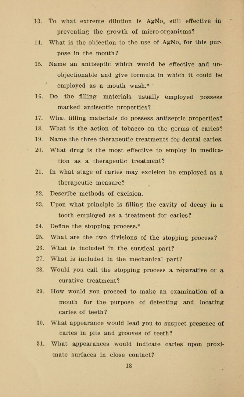 preventing the growth of micro-organisms? 14. What is the objection to the use of AgNOg for this pur- pose in the mouth? 15. Name an antiseptic which would be effective and un- objectionable and give formula in which it could be ' employed as a mouth wash.* 16. Do the filling materials usually employed possess marked antiseptic properties? 17. What filling materials do possess antiseptic properties? 18. What is the action of tobacco on the germs of caries? 19. Name the three therapeutic treatments for dental caries. 20. What drug is the most effective to employ in medica- tion as a therapeutic treatment? 21. In what stage of caries may excision be employed as a therapeutic measure? 22. Describe methods of excision. 23. Upon what principle is filling the cavity of decay in a tooth employed as a treatment for caries? 24. Define the stopping process.* ^ 25. What are the two divisions of the stopping process? 26. What is included in the surgical part? 27. What is included in the mechanical part? 28. Would you call the stopping process a reparative or a curative treatment? 29. How would you proceed to make an examination of a mouth for the purpose of detecting and locating caries of teeth? 30. What appearance would lead you to suspect presence of caries in pits and grooves of teeth? 31. What appearances would indicate caries upon proxi- mate surfaces in close contact? 18