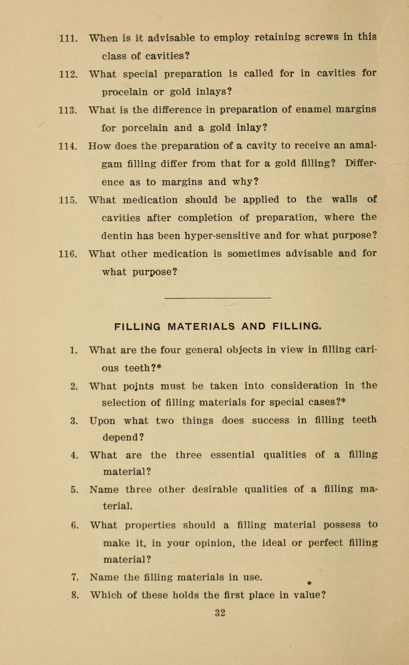 111. When is it advisable to employ retaining screws in this class of cavities? 112. What special preparation is called for in cavities for procelain or gold inlays? 113. What is the difference in preparation of enamel margins for porcelain and a gold inlay? 114. How does the preparation of a cavity to receive an amal- gam filling differ from that for a gold filling? Differ- ence as to margins and why? 115. What medication should be applied to the walls of caviities after completion of preparation, where the dentin has been hyper-sensitive and for what purpose? 116. What other medication is sometimes advisable and for what purpose? FILLING MATERIALS AND FILLING. 1. What are the four general objects in view in filling cari- ous teeth?* 2. What points must be taken into consideration in the selection of filling materials for special cases?* 3. Upon what two things does success in filling teeth deipend? 4. What are the three essential qualities of a filling material? 5. Name three other desirable qualities of a filling ma- terial. 6. What properties should a filling material possess to make it, in your opinion, the ideal or perfect filling material? 7. Name the filling materials in use. 8. Which of these holds the first place in value? 32