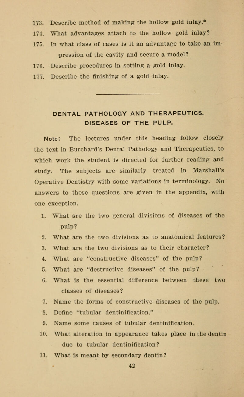 173. Describe method of making the hollow gold inlay.* 174. What advantages attach to the hollow gold inlay? 175. In what class of cases is it an advantage to take an im- pression of the cavity and secure a model? 176. Describe procedures in setting a gold inlay. 177. Describe the finishing of a gold inlay. DENTAL PATHOLOGY AND THERAPEUTICS. DISEASES OF THE PULP. Note: The lectures under this heading follow closely the text in Burchard's Dental Pathology and Therapeutics, to which work the student is directed for further reading and study. The subjects are similarly treated in Marshall's Operative Dentistry with some variations in terminology. No answers to these questions are given in the appendix, with one exception. 1. What are the two general divisions of diseases of the pulp? 2. What are the two divisions as to anatomical features? 3. What are the two divisions as to their character? 4. What are constructive diseases of the pulp? 5. What are destructive diseases of the pulp? 6. What is the essential difference between these two classes of diseases? 7. Name the forms of constructive diseases of the pulp. 8. Define tubular dentinification. 9. Name some causes of tubular dentinification. 10. What alteration in appearance takes place in the dentin due to tubular dentinification? 11. What is meant by secondary dentin? 42