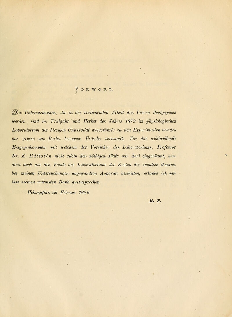 y O R W O R T. W[)ie, Untersuchungen^ die in der vorliegenden Arbeit den Lesern theilgegeben werden, sind im Frühjahr und Herbst des Jahres 1879 im physiologischen Laboratorium der hiesigen Universität ausgeführt; zu den Experimenten wurden Hur grosse aus Berlin bezogene Frösche verwandt. Für das wohlwollende FJntgegenkommen, mit welchem der Vorsteher des Laboratoriums, Professor Dr. K. Hällsten nicht allein den nöthigen Platz mir dort eingeräumt, son- dern auch aus den Fonds des Laboratoriums die Kosten der ziemlich theuren, bei meinen Untersuchungen angewandten Apparate bestritten, erlaube ich mir ihm meinen wärmsten Dank auszusprechen. Selsingfors im Februar 1880. B,. T.