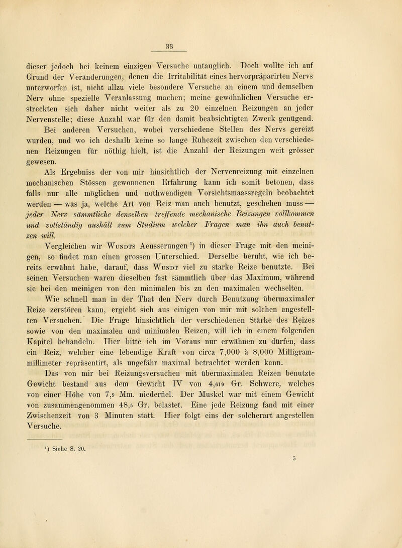 dieser jedoch bei keinem einzigen Versuche untauglich. Doch wollte ich auf Grund der Veränderungen, denen die Irritabilität eines hervorpräparirten Nervs unterworfen ist, nicht allzu viele besondere Versuche an einem und demselben Nerv ohne spezielle Veranlassung machen; meine gewöhnlichen Versuche er- streckten sich daher nicht weiter als zu 20 einzelnen Keizungen an jeder ISTervenstelle; diese Anzahl war für den damit beabsichtigten Zweck genügend. Bei anderen Versuchen, wobei verschiedene Stellen des Nervs gereizt wurden, und wo ich deshalb keine so lange Euhezeit zwischen den verschiede- nen Eeizungen für nöthig hielt, ist die Anzahl der Eeizungen weit grösser gewesen. Als Ergebniss der von mir hinsichtlich der Nervenreizung mit einzelnen mechanischen Stössen gewonnenen Erfahrung kann ich somit betonen, dass falls nur alle möglichen und nothwendigen Vorsichtsmaassregeln beobachtet werden — was ja, welche Art von Reiz man auch benutzt, geschehen muss — jeder Nerv sämmtliche denselben treffende mechanische Heizungen vollkommen und vollständig aushält mm Studium welcher Fragen man ihn auch benut- 0en will. Vergleichen wir Wundts Aeusserungen ^) in dieser Frage mit den meini- gen, so findet man einen grossen Unterschied. Derselbe beruht, wie ich be- reits erwähnt habe, darauf, dass Wündt viel zu starke Eeize benutzte. Bei seinen Versuchen waren dieselben fast sämmtlich über das Maximum, während sie bei den meinigen von den minimalen bis zu den maximalen wechselten. Wie schnell man in der That den Nerv durch Benutzung übermaximaler Eeize zerstören kann, ergiebt sich aus einigen von mir mit solchen angestell- ten Versuchen.' Die Frage hinsichtlich der verschiedenen Stärke des Eeizes sowie von den maximalen und minimalen Eeizen, will ich in einem folgenden Kapitel behandeln. Hier bitte ich im Voraus nur erwähnen zu dürfen, dass ein Eeiz, welcher eine lebendige Kraft von circa 7,000 ä 8,000 Milligram- millimeter repräsentirt, als ungefähr maximal betrachtet werden kann. Das von mir bei Eeizungsversuchen mit übermaximalen Eeizen benutzte Gewicht bestand aus dem Gewicht IV von 4,6i9 Gr. Schwere, welches von einer Höhe von 7,9 Mm. niederfiel. Der Muskel war mit einem Gewicht von zusammengenommen 48,5 Gr. belastet. Eine jede Eeizung fand mit einer Zwischenzeit von 3 Minuten statt. Hier folgt eins der solcherart angesteilen Versuche.