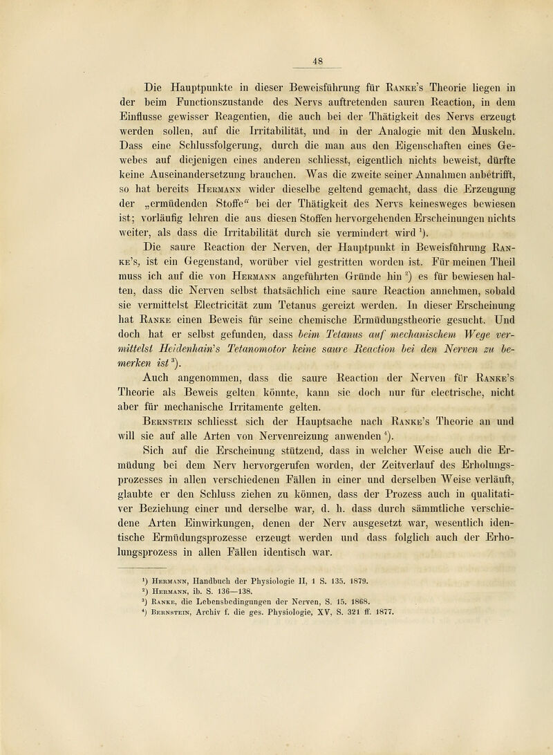 Die Hauptpunkte in dieser Beweisführung für Ranke's Theorie liegen in der beim Functionszustande des Nervs auftretenden sauren Reactiou, in dem Einflüsse gewisser Reagentien, die auch bei der Thätigkeit des Nervs erzeugt werden sollen, auf die Irritabilität, und in der Analogie mit den Muskeln. Dass eine Schlussfolgerung, durch die man aus den Eigenschaften eines Ge- webes auf diejenigen eines anderen schliesst, eigentlich nichts beweist, dürfte keine Auseinandersetzung brauchen. Was die zweite seiner Annahmen anbetrifft, so hat bereits Hermann wider dieselbe geltend gemacht, dass die Erzeugung der „ermüdenden Stoffe bei der Thätigkeit des Nervs keinesweges bewiesen ist; vorläufig lehren die aus diesen Stoffen hervorgehenden Erscheinungen nichts weiter, als dass die Irritabilität durch sie vermindert wird ^). Die saure Reaction der Nerven, der Hauptpunkt in Beweisführung Ran- ke's, ist ein Gregeustand, worüber viel gestritten worden ist. Für meinen Theil muss ich auf die von Hermann angeführten Gründe hin ^) es für bewiesen hal- ten, dass die Nerven selbst thatsächlich eine saure Reaction annehmen, sobald sie vermittelst Electricität zum Tetanus gereizt werden. In dieser Erscheinung hat Ranke einen Beweis für seine chemische Ermüduugstheorie gesucht. Und doch hat er selbst gefunden, dass beim Tetanus auf mechanischem Wege ver- mittelst Heidenhain's Tetanomotor keine saure Reaction hei den Nerven zu he- merken ist *). Auch angenommen, dass die saure Reaction der Nerven für Ranke's Theorie als Beweis gelten könnte, kann sie doch nur für electrische, nicht aber für mechanische Irritamente gelten. Bernstein schliesst sich der Hauptsache nach Ranke's Theorie an und will sie auf alle Arten von Nervenreizung anwenden*). Sich auf die Erscheinung stützend, dass in welcher Weise auch die Er- müdung bei dem Nerv hervorgerufen worden, der Zeitverlauf des Erholungs- prozesses in allen verschiedenen Fällen in einer und derselben Weise verläuft, glaubte er den Schluss ziehen zu können, dass der Prozess auch in qualitati- ver Beziehung einer und derselbe war, d. h. dass durch sämnitliche verschie- dene Arten Einwirkungen, denen der Nerv ausgesetzt war, wesentlich iden- tische Ermüdungsprozesse erzeugt werden und dass folglich auch der Erho- lungsprozess in allen Fällen identisch war. ') Hermann, Handbuch der Physiologie II, 1 S. 135. 1879. 2) Heumann, ib. S. 136—138. ') Ranke, die Lebensbedingungen der Nerven, S. 15. 1868. *) Bernstein, Archiv f. die ges. Physiologie, XV, S. 321 ff. 1877.