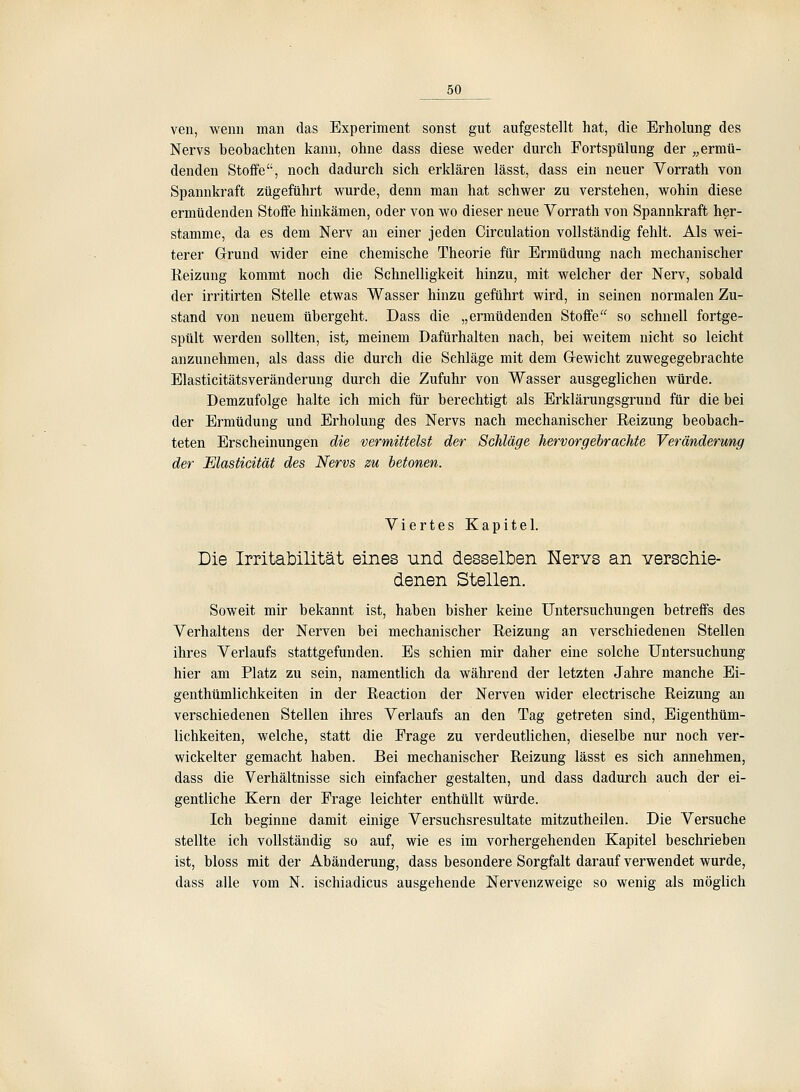 ven, wenn man das Experiment sonst gut aufgestellt hat, die Erholung des Nervs beobachten kann, ohne dass diese weder durch Fortspülung der „ermü- denden Stoffe, noch dadurch sich erklären lässt, dass ein neuer Vorrath von Spannkraft zugeführt wurde, denn man hat schwer zu verstehen, wohin diese ermüdenden Stoffe hinkämen, oder von wo dieser neue Vorrath von Spannkraft her- stamme, da es dem Nerv an einer jeden Circulation vollständig fehlt. Als wei- terer G-rund wider eine chemische Theorie für Ermüdung nach mechanischer Eeizung kommt noch die Schnelligkeit hinzu, mit welcher der Nerv, sobald der irritirten Stelle etwas Wasser hinzu geführt wird, in seinen normalen Zu- stand von neuem übergeht. Dass die „ermüdenden Stoife so schnell fortge- spült werden sollten, ist; meinem Dafürhalten nach, bei weitem nicht so leicht anzunehmen, als dass die durch die Schläge mit dem G-ewicht zuwegegebrachte Elasticitätsveränderung durch die Zufuhr von Wasser ausgeglichen würde. Demzufolge halte ich mich für berechtigt als Erkläi'ungsgrund für die bei der Ermüdung und Erholung des Nervs nach mechanischer Reizung beobach- teten Erscheinungen die vermittelst der Schläge hervorgebrachte Veränderung der Elasticität des Nervs zu betonen. Viertes Kapitel. Die Irritabilität eines und desselben Kervs an verschie- denen Stellen. Soweit mir bekannt ist, haben bisher keine Untersuchungen betreffs des Verhaltens der Nerven bei mechanischer Reizung an verschiedenen Stellen ihres Verlaufs stattgefunden. Es schien mir daher eine solche Untersuchung hier am Platz zu sein, namentlich da während der letzten Jahre manche Ei- genthümlichkeiten in der Reaction der Nerven wider electrische Reizung an verschiedenen Stellen ihres Verlaufs an den Tag getreten sind, Eigenthüm- lichkeiten, welche, statt die Frage zu verdeutlichen, dieselbe nur noch ver- wickelter gemacht haben. Bei mechanischer Reizung lässt es sich annehmen, dass die Verhältnisse sich einfacher gestalten, und dass dadurch auch der ei- gentliche Kern der Frage leichter enthüllt würde. Ich beginne damit einige Versuchsresultate mitzutheilen. Die Versuche stellte ich vollständig so auf, wie es im vorhergehenden Kapitel beschrieben ist, bloss mit der Abänderung, dass besondere Sorgfalt darauf verwendet wurde, dass alle vom N. ischiadicus ausgehende Nervenzweige so wenig als möglich