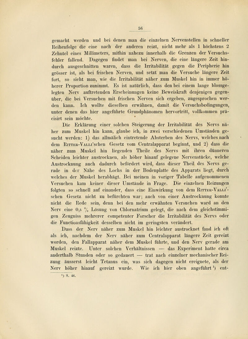 gemacht werden und bei denen man die einzelnen Nervenstellen in schneller Reihenfolge die eine nach der anderen reizt, nicht mehr als 1 höchstens 2 Zehntel eines Millimeters, mithin nahezu innerhalb die Grenzen der Versuchs- fehler fallend. Dagegen findet man bei Nerven, die eine längere Zeit hin- durch ausgeschnitten waren, dass die Irritabilität gegen die Peripherie hin grösser ist, als bei frischen Nerven, und setzt man die Versuche längere Zeit fort, so sieht man, wie die Irritabilität näher zum Muskel hin in immer hö- herer Proportion zunimmt. Es ist natürlich, dass den bei einem lauge blossge- legten Nerv auftretenden Erscheinungen keine Beweiskraft denjenigen gegen- über, die bei Versuchen mit frischen Nerven sich ergeben, zugesprochen wer- den kann. Ich wollte dieselben erwähnen, damit die Versuchsbedingungen, unter denen das hier angeführte Grundphänomen hervortritt, vollkommen prä- cisirt sein möchte. Die Erklärung einer solchen Steigerung der Irritabilität des Nervs nä- her zum Muskel hin kann, glaube ich, in zwei verschiedenen Umständen ge- sucht werden: 1) das allmälich eintretende Absterben des Nervs, welches nach dem RiTTER-VALLi'schen Gesetz vom Centralapparat beginnt, und 2) dass die näher zum Muskel hin liegenden Theile des Nervs mit ihren dünneren Scheiden leichter austrocknen, als höher hinauf gelegene Nervenstücke, welche Austrocknung auch dadurch befördert wird, dass dieser Theil des Nervs ge- rade in der Nähe des Lochs in der Bodenplatte des Apparats liegt;, durch welches der Muskel herabhägt. Bei meinen in voriger Tabelle aufgenommenen Versuchen kam keiner dieser Umstände in Frage. Die einzelnen Reizungen folgten so schnell auf einander, dass eine Einwirkung von dem Ritter-Valli'- schen Gesetz nicht zu befürchten war; auch von einer Austrocknung konnte nicht die Rede sein, denn bei den mehr erwähnten Versuchen ward an den Nerv eine 0,5 7o Lösung von Chlornatrium gelegt, die nach dem gleichstimmi- gen Zeugniss mehrerer competenter Forscher die L-ritabilität des Nervs oder die Functionsfähigkeit desselben nicht im geringsten verändert. Dass der Nerv näher zum Muskel hin leichter austrocknet fand ich oft als ich, nachdem der Nerv näher zum Centralapparat längere Zeit gereizt worden, den Fallapparat näher dem Muskel führte, und den Nerv gerade am Muskel reizte. Unter solchen Verhältnissen — das Experiment hatte circa anderthalb Stunden oder so gedauert — trat nach einzelner mechanischer Rei- zung äusserst leicht Tetanus ein, was sich dagegen nicht ereignete, als der Nerv höher hinauf gereizt wurde. Wie ich hier oben angeführt ^) ent-