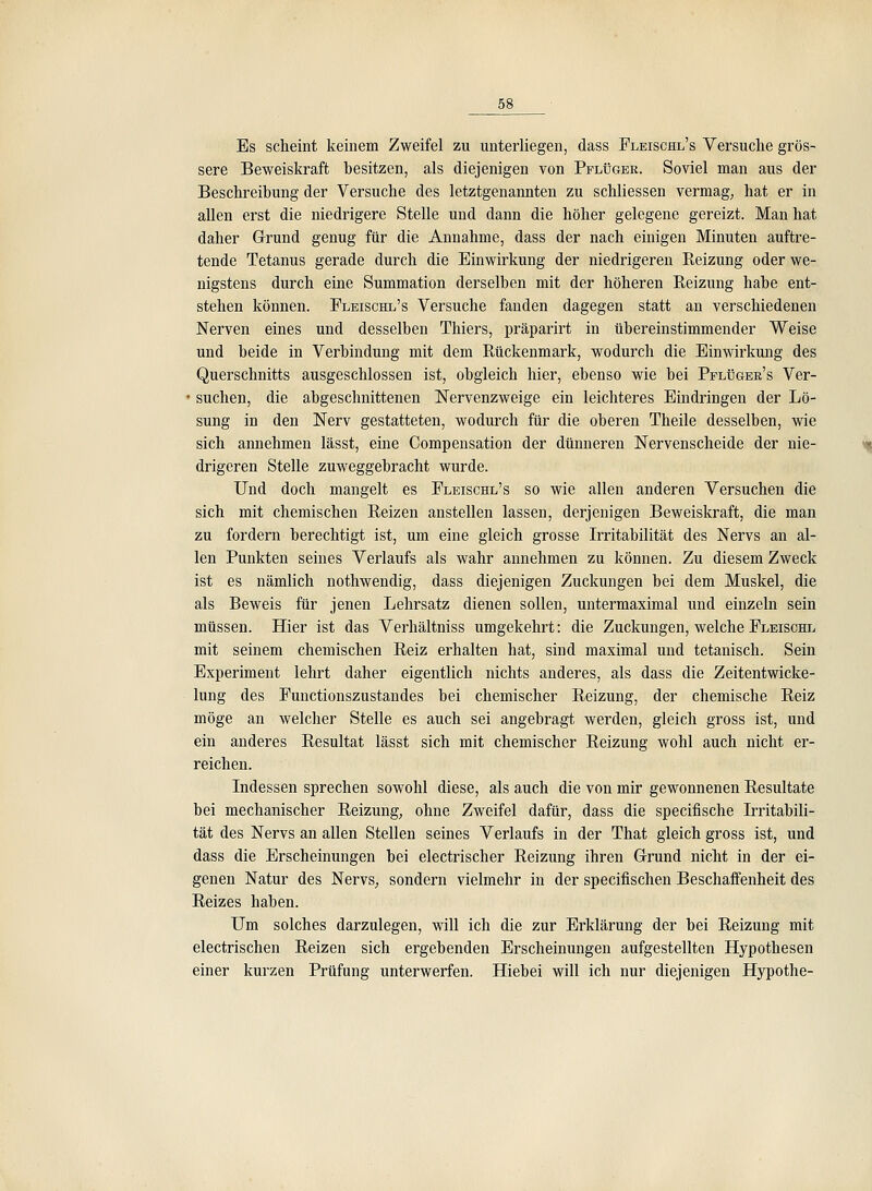 Es scheint keinem Zweifel zu unterliegen, dass Fleischl's Versuche grös- sere Beweiskraft besitzen, als diejenigen von Pflüger. Soviel man aus der Beschreibung der Versuche des letztgenannten zu schliessen vermag, hat er in allen erst die niedrigere Stelle und dann die höher gelegene gereizt. Man hat daher Grrund genug für die Annahme, dass der nach einigen Minuten auftre- tende Tetanus gerade durch die Einwirkung der niedrigeren Reizung oder we- nigstens durch eine Summation derselben mit der höheren Reizung habe ent- stehen können. Fleischl's Versuche fanden dagegen statt an verschiedenen Nerven eines und desselben Thiers, präparirt in übereinstimmender Weise und beide in Verbindung mit dem Rückenmark, wodurch die Einwirkung des Querschnitts ausgeschlossen ist, obgleich hier, ebenso wie bei Pplüger's Ver- • suchen, die abgeschnittenen ÜSTervenzweige ein leichteres Eindringen der Lö- sung in den Nerv gestatteten, wodurch für die oberen Theile desselben, wie sich annehmen lässt, eine Compensation der dünneren Nervenscheide der nie- drigeren Stelle zuweggebracht wurde. Und doch mangelt es Fleischl's so wie allen anderen Versuchen die sich mit chemischen Reizen anstellen lassen, derjenigen Beweiskraft, die man zu fordern berechtigt ist, um eine gleich grosse Irritabilität des Nervs an al- len Punkten seines Verlaufs als wahr annehmen zu können. Zu diesem Zweck ist es nämlich nothwendig, dass diejenigen Zuckungen bei dem Muskel, die als Beweis für jenen Lehrsatz dienen sollen, untermaximal und einzeln sein müssen. Hier ist das Verhältniss umgekehrt: die Zuckungen, welche Fleischl mit seinem chemischen Reiz erhalten hat, sind maximal und tetanisch. Sein Experiment lehrt daher eigentlich nichts anderes, als dass die Zeitentwicke- lung des Functionszustandes bei chemischer Reizung, der chemische Reiz möge an welcher Stelle es auch sei angebragt werden, gleich gross ist, und ein anderes Resultat lässt sich mit chemischer Reizung wohl auch nicht er- reichen. Indessen sprechen sowohl diese, als auch die von mir gewonnenen Resultate bei mechanischer Reizung, ohne Zweifel dafür, dass die specifische Irritabili- tät des Nervs an allen Stellen seines Verlaufs in der That gleich gross ist, und dass die Erscheinungen bei electrischer Reizung ihren Grund nicht in der ei- genen Natur des Nervs, sondern vielmehr in der specifischen Beschaffenheit des Reizes haben. Um solches darzulegen, will ich die zur Erklärung der bei Reizung mit electrischen Reizen sich ergebenden Erscheinungen aufgestellten Hypothesen einer kurzen Prüfung unterwerfen. Hiebei will ich nur diejenigen Hypothe-