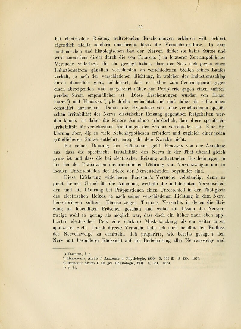 bei electrischer Keizung auftretenden Erscheinungen erklären will, erklärt eigentlich nichts, sondern umschreibt bloss die Versuchsresultate. In dem anatomischen und histologischen Bau der Nerven findet sie keine Stütze und wird ausserdem direct durch die von Fleischl ^) in letzterer Zeit ausgeführten Versuche widerlegt, die da gezeigt haben, dass der Nerv sich gegen einen Inductionsstrom gänzlich verschieden an verschiedenen Stellen seines Laufes verhält, je nach der verschiedenen Richtung, in welcher der Inductionsschlag durch denselben geht, solcherart, dass er näher zum Centralapparat gegen einen absteigenden und umgekehrt näher zur Peripherie gegen einen aufstei- genden Strom empfindlicher ist. Diese Erscheinungen wurden von Helm- HOLTz ^) und Hermann ^) gleichfalls beobachtet und sind daher als vollkommen constatirt anzusehen. Damit die Hypothese von einer verschiedenen specifi- schen Irritabilität des Nervs electrischer Eeizung gegenüber festgehalten wer- den könne, ist daher die fernere Annahme erforderlich, dass diese specifische Irritabilität für verschiedene Eichtungen des Stroms verschieden sei. Eine Er- klärung aber, die so viele Nebenhypothesen erfordert und zugleich einer jeden gründlicheren Stütze entbehrt, entspricht dem Zwecke nicht. Bei seiner Deutung des Phänomens geht Hermann von der Annahme aus, dass die specifische Irritabilität des Nervs in der That überall gleich gross ist und dass die bei electrischer Reizung auftretenden Erscheinungen in der bei der Präparation unvermeidlichen Lädirung von Nervenzweigen und in localen Unterschieden der Dicke der Nervenscheiden begründet sind. Diese Erklärung widerlegen Pleischl's Versuche vollständig, denn es giebt keinen Grund für die Annahme, weshalb die indifferenten Nervenschei- den und die Lädirung bei Präparationen einen Unterschied in der Thätigkeit des electrischen Reizes, je nach seiner verschiedenen Richtung in dem Nerv, hervorbringen sollten. Ebenso zeigen Tiegel's Versuche, in denen die Rei- zung an lebendigen Fröschen geschah und wobei die Läsion der Nerven- zweige wohl so gering als -möglich war, dass doch ein höher nach oben app- licirter electrischer Reiz eine stärkere Muskelzuckung als ein weiter unten applizirter giebt. Durch directe Versuche habe ich mich bemüht den Einfluss der Nervenzweige zu ermitteln. Ich präparirte, wie bereits gesagt^), den Nerv mit besonderer Rücksicht auf die Beibehaltung aller Nervenzweige und ') Fleischl, 1. c. -) Helmholtz, Archiv f. Anatomie u. Physiologie, 1850. S. 335 ff. S. 350. 1873. 3j Hermann Archiv f. die ges. Physiologie, VIII. S. 361. 1873. *) S. 31.