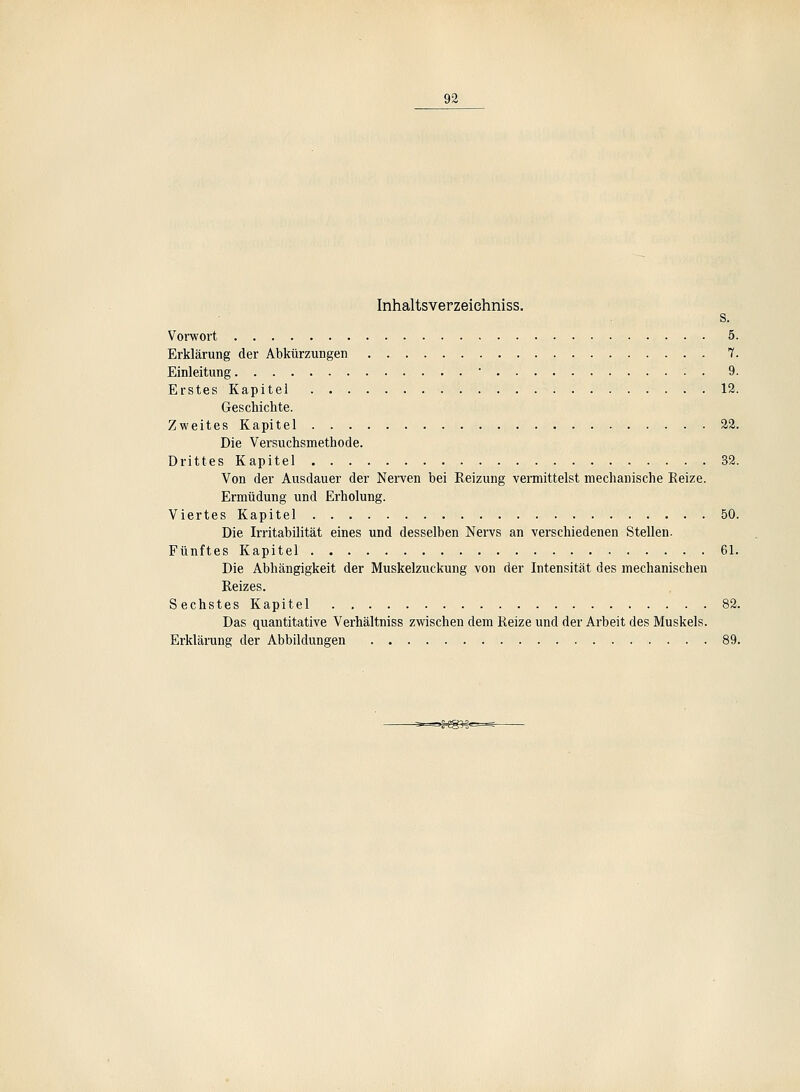 Inhaltsverzeiehniss. . s. Voiwort 5. Erklärung der Abkürzungen 7. Einleitung • 9. Erstes Kapitel 12. Geschichte. Zweites Kapitel 22. Die Versuchsmethode. Drittes Kapitel 39. Von der Ausdauer der Nerven bei Reizung vermittelst mechanische Reize. Ermüdung und Erholung. Viertes Kapitel 50. Die Irritabilität eines und desselben Nervs an verschiedenen Stellen. Fünftes Kapitel 61. Die Abhängigkeit der Muskelzuckung von der Intensität des mechanischen Reizes. Sechstes Kapitel 82. Das quantitative Verhältniss zwischen dem Reize und der Arbeit des Muskels. Erklärung der Abbildungen 89. -5-==.J.S?.§<=^