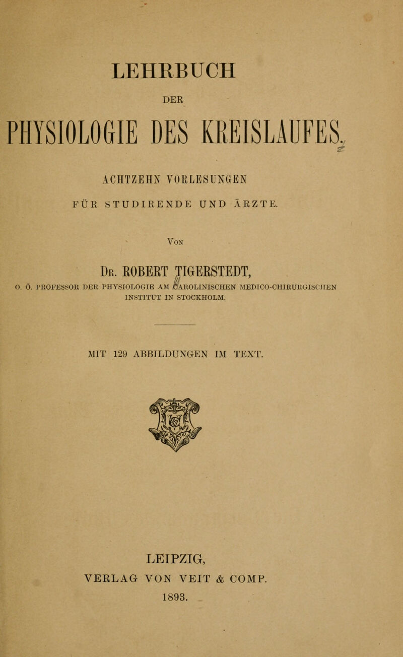 LEHRBUCH DER PHYSIOLOGIE DES KREISLAUFES, ACHTZEHN VORLESUNGEN FÜR STÜDIRENDE UND ÄRZTE. Von Dr. EOBEET TIGEßSTEDT, O. Ö. PROFESSOR DER PHYSIOLOGIE AM CAROLINISCHEN MEDICO-CHIRURGISCMEN INSTITUT IN STOCKHOLM. MIT 129 ABBILDUNGEN IM TEXT. LEIPZIG, VERLAG VON VEIT & COMP. 1893.