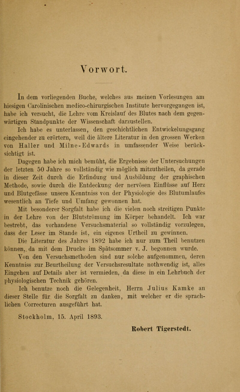 Vorwort. In dem vorliegenden Buche, welches aus meinen Vorlesungen am hiesigen Carolinischen medico-chirurgischen Institute hervorgegangen ist, habe ich versucht, die Lehre vom Kreislauf des Blutes nach dem gegen- wärtigen Standpunkte der Wissenschaft darzustellen. Ich habe es unterlassen, den geschichtlichen Entwickelungsgang eingehender zu erörtern, weil die ältere Literatur in den grossen Werken von Hall er und Milne-Edwards in umfassender Weise berück- sichtigt ist. Dagegen habe ich mich bemüht, die Ergebnisse der Untersuchungen der letzten 50 Jahre so vollständig wie möglich mitzutheilen, da gerade in dieser Zeit durch die Erfindung und Ausbildung der graphischen Methode, sowie durch die Entdeckung der nervösen Einflüsse auf Herz und Blutgefässe unsere Kenntniss von der Physiologie des Blutumlaufes wesentlich an Tiefe und I^mfang gewonnen hat. Mit besonderer Sorgfalt habe ich die vielen noch streitigen Punkte in der Lehre von der Blutströmung im Körper behandelt. Ich war bestrebt, das vorhandene Versuchsmaterial so vollständig vorzulegen, dass der Leser im Stande ist, ein eigenes Urtheil zu gewinnen. Die Literatur des Jahres 1892 habe ich nur zum Theil benutzen können,, da mit dem Drucke im Spätsommer v. J. begonnen wurde. Von den Versuchsmethoden sind nur solche aufgenommen, deren Kenntniss zur Beurtheilung der Versuchsresultate nothwendig ist, alles Eingehen auf Details aber ist vermieden, da diese in ein Lehrbuch der physiologischen Technik gehören. Ich benutze noch die Gelegenheit, Herrn Julius Kamke an dieser Steile füi* die Sorgfalt zu danken, mit welcher er die sprach- lichen Correcturen ausgeführt hat. Stockholm, 15. April 1893. Robert Tifferstedt.