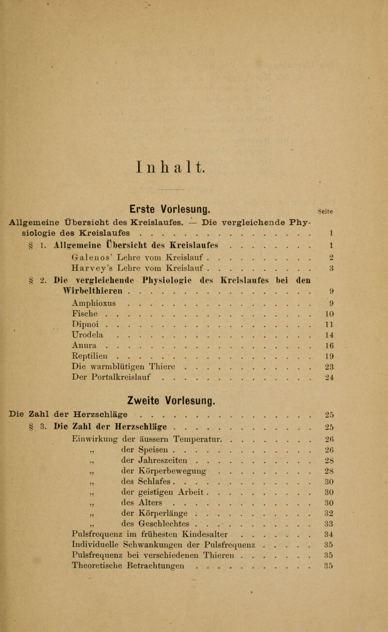 Inhalt. Erste Vorlesung. seite Allgemeine Übersicht des Kreislaufes. — Die vergleichende Phy- siologie des Kreislaufes 1 § 1. Allg-emeiue Übersieht des Kreislaufes 1 Galenos' Lehre vom Kreislauf 2 Harvey's Lehre vom Kreislauf 3 § 2. Die vergrleicheude Physiolog-ie des Kreislaufes bei den Wirbelthieren 9 Amphioxus 9 Fische 10 Dipuoi 11 Urodela 14 Anura 16 Eeptilieu 19 Die warmblütigen Thiere 23 Der Portalkreislauf 24 Zweite Vorlesung. Die Zahl der Herzschläge 25 § 3. Die Zahl der Herzschläge 25 Einwirkung der äussern Temperatur 26 „ der Speisen 26 „ der Jahreszeiten 28 „ der Körperbewegung 28 „ des Schlafes 30 „ der geistigen Arbeit 30 „ des Alters 30 „ der Körperlänge 32 „ des Geschlechtes 33 Pulsfrequenz im frühesten Kindesalter 34 Individuelle Schwankungen der Pulsfrequenz 35 Pulsfrequenz bei verschiedenen Thieren 35 Theoretische Betrachtungen 35