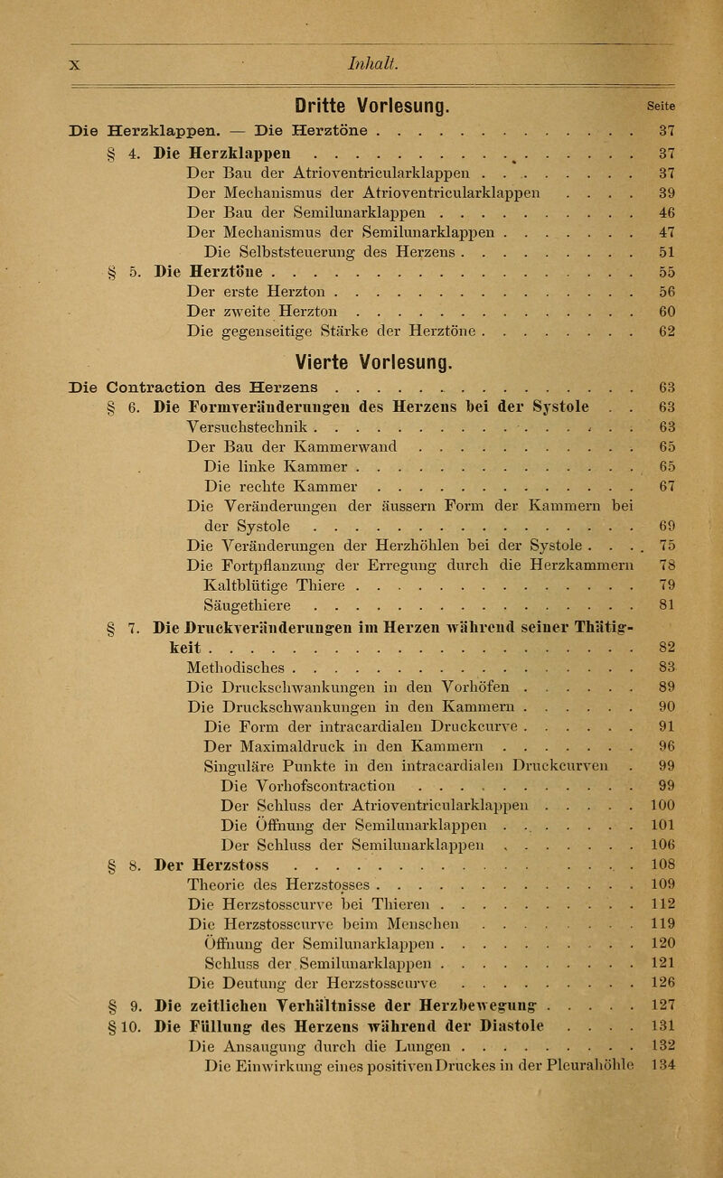 Dritte Vorlesung. seite Die Herzklappen. — Die Herztöne 37 § 4. Die Herzklappen ^ 37 Der Bau der Atrioventricularklappen . . 37 Der Meclianismus der Atrioventricularklappen .... 39 Der Bau der Semilunarklappen 46 Der Mechanismus der Semilunarklappen 47 Die Selbststeuerung des Herzens 51 § 5. Die Herztöue 55 Der erste Herzton 56 Der zweite Herzton 60 Die gegenseitige Stärke der Hei-ztöne 62 Vierte Vorlesung. Die Contraction des Herzens 63 § 6. Die FormTeräuderiiiig-en des Herzens bei der Systole . . 63 Versuchstechnik 63 Der Bau der Kammerwand 65 Die linke Kammer 65 Die rechte Kammer 67 Die Veränderungen der äussern Form der Kammern bei der Systole 69 Die Veränderungen der Herzhöhlen bei der Systole . . . . 75 Die Fortpflanzung der Erregung durch die Herzkammern 78 Kaltblütige Thiere 79 Säugethiere 81 § 7. Die DmckTeränderung-en im Herzen während seiner TMtig- keit 82 Methodisches 83 Die Druckschwankungen in den Vorhöfen 89 Die Druckschwankungen in den Kammern 90 Die Form der intracardialen Druckcurve 91 Der Maximaldruck in den Kammern 96 Singulare Punkte in den intracardialen Druckcurven . 99 Die Vorhofscontraction 99 Der Schluss der Atrioventricularklapi^en 100 Die Öffnung der Semilunarklappen . 101 Der Schluss der Semilunarklappen 106 § 8. Der Herzstoss .108 Theorie des Herzstosses 109 Die Herzstosscurve bei Thieren . 112 Die Herzstosscurve beim Menschen 119 Öffnung der Semilunarklappen 120 Schluss der Semilunarklappen 121 Die Deutung der Herzstosscurve 126 § 9. Die zeitlichen Verhältnisse der Herzhewegung- 127 § 10. Die Füllnng- des Herzens während der Diastole .... 131 Die Ansauguug durch die Lungen 132 Die Einwirkung eines positiven Druckes in der Pleurahöhle 134