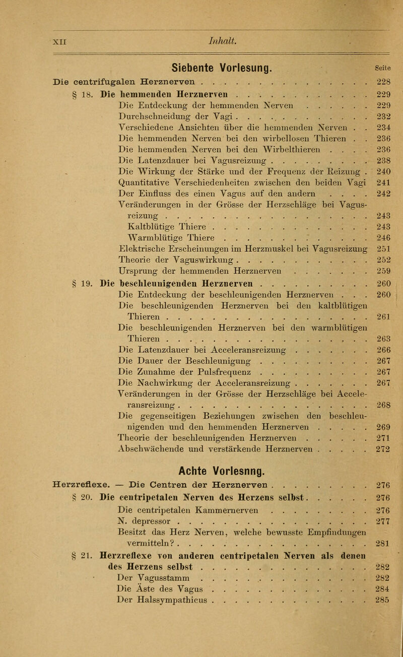 Siebente Vorlesung. seite Die centrifugalen Herznerven . 228 § 18. Die hemmeudeu Herznerven 229 Die Entdeckung der hemmenden Nerven 229 Durchschneidung der Vagi 232 Verschiedene Ansichten über die hemmenden Nerven . . 234 Die hemmenden Nerven bei den wirbellosen Thieren . . 236 Die hemmenden Nerven bei den Wirbelthieren .... 236 Die Latenzdauer bei Vagusreizung 238 Die Wii'kung der Stärke und der Frequenz der Reizung . 240 Quantitative Verschiedenheiten zwischen den beiden Vagi 241 Der Einfluss des einen Vagus auf den andern .... 242 Veränderungen in der Grösse der Herzschläge bei Vagus- reizung 243 Kaltblütige Thiere 243 Warmblütige Thiere 246 Elektrische Erscheinungen im Herzmuskel bei Vagusreizung 251 Theorie der Vaguswirkung 252 Ursprung der hemmenden Herznerven 259 § 19. Die beschleunigenden Herznerven 260 Die Entdeckung der beschleunigenden Herznerven . . . 260 Die beschleunigenden Herznerven bei den kaltblütigen Thieren 261 Die beschleunigenden Herznerven bei den warmblütigen Thieren 263 Die Latenzdauer bei Acceleransreizung 266 Die Dauer der Beschleunigung 267 Die Zunahme der Pulsfrequenz 267 Die Nachwirkung der Acceleransreizung 267 Veränderungen in der G-rösse der Herzschläge bei Accele- ransreizung 268 Die gegenseitigen Beziehungen zwischen den beschleu- nigenden und den hemmenden Herznerven 269 Theorie der beschleunigenden Herznerven 271 Abschwächende und verstärkende Herznerven 272 Achte Vorlesnng. Herzreflexe. — Die Centren der Herznerven 276 § 20. Die centripetaleu Nerven des Herzens selbst 276 Die centripetaleu Kammernerven 276 N. depressor 277 Besitzt das Herz Nerven, welche bewusste Empfindungen vermitteln? 281 § 21. Herzreflexe von anderen centripetaleu Nerven als denen des Herzens selbst 282 Der Vagusstamm 282 Die Äste des Vagus 284 Der Halssympathicus 285