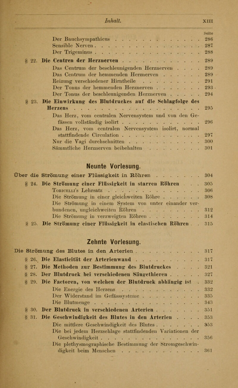Seite Der Bauchsympathicus 286 Sensible Nerven 287 Der Trigeminus 288 § 22. Die Centreu der Herzuerveu 289 Das Centrum der beschleunigenden Herznerven .... 289 Das Centrum der hemmenden Herznerven 289 Reizung verschiedener Himtheile 291 Der Tonus der hemmenden Herznerven 293 Der Tonus der beschleunigenden Herznerveu 294 § 23. Die Einwirkung- des Blutdruckes auf die Schlagfolg-e des Herzens 295 Das Herz, vom centralen Nervensystem und von den Ge- fässeu vollständig isolirt 296 Das Herz, vom centralen Nervensystem isolirt, normal stattfindende Circulation . 297 Nur die Vagi durchschnitten 300 Sämmtliche Herznerven beibehalten 301 Neunte Vorlesung. über die Strömung einer Flüssigkeit in Röhren 304 § 24. Die Strömung- einer Flüssigkeit in starreu Röhren . . . 305 ToKiCELLis Lehrsatz 306 Die Strömung in einer gleichweiten Röhre 308 Die Strömung in einem System von unter einander ver- bundenen, ungleichweiten Röhren 312 Die Strömung in verzweigten Röhren 314 S 25. Die Strömuns- einer Flüssiffkeit in elastischen Röhren . . 315 Zehnte Vorlesung. Die Strömung des Blutes in den Arterien 317 § 26. Die Elasticität der Arterienwand 317 § 27. Die Methoden zur Bestimmung- des Blutdruckes .... 321 § 28. Der Blutdruck bei verschiedenen Säug-ethieren 327 § 29. Die Factoren, von welchen der Blutdruck abhäng-ig- ist 332 Die Energie des Herzens 332 Der Widerstand im Gefässsystonie 335 Die Blutmenge 343 § 30. Der Blutdruck in verschiedenen Arterien 351 § 31. Die OescliwJndigkeit des Blutes in den Arterien .... 353 Die mittlere Geschwindigkeit des Blutes 353 Die bei jedem Herzschlage stattfindenden Variationen der Geschwindigkeit 356 Die plethysmographische Bestimmung der Stromgescliwin- digkeit beim Menschen 361