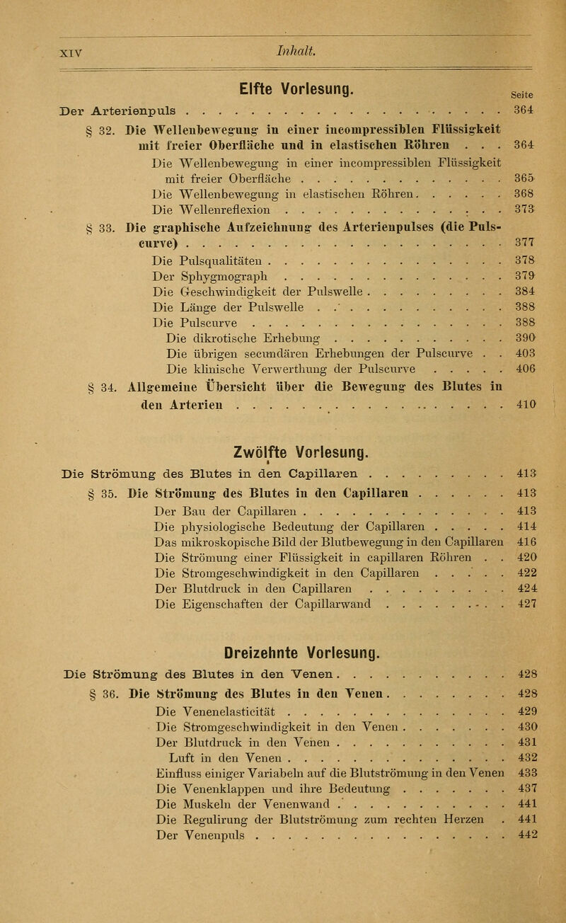Elfte Vorlesung. s^j^e Der Arterienpuls 364 § 32. Die Welleubeweg-uug- in einer inconipressiblen Flüssig-keit mit freier Oberfläclie und in elastischen Eöhren . . . 364 Die Wellenbewegung in einer incompressiblen Flüssigkeit mit freier Oberfläche 365 Die Wellenbewegung in elastischen Röhren 368 Die Wellenreflexion r • • 373 § 33. Die graphische Aufzeichnung des Arterienpulses (die Puls- curve) 377 Die Pulsqualitäten 378 Der Sphygmograph 379- Die Geschwindigkeit der Pulswelle 384 Die Länge der Pulswelle . .' 388 Die Pulscurve 388 Die dikrotische Erhebung 390 Die übrigen secundären Erhebungen der Pulscurve . . 403 Die klinische Verwerthung der Pulscurve 406 § 34. Allgemeine Übersicht üher die Bewegung des Blutes in den Arterien 410 Zwölfte Vorlesung. Die Strömung des Blutes in den Capillaren 413 § 35. Die Strömung des Blutes in den Capillaren 413 Der Bau der Capillaren 413 Die physiologische Bedeutung der Capillaren 414 Das mikroskopische Bild der Blutbewegung in den Capillaren 416 Die Strömung einer Flüssigkeit in capillaren Röhren . . 420 Die Stromgeschwindigkeit in den Capillaren ..... 422 Der Blutdruck in den Capillaren 424 Die Eigenschaften der Capillarwand - . . 427 Dreizehnte Vorlesung. Die Strömung des Blutes in den Venen 428 § 36. Die Strömung des Blutes in den Yenen 428 Die Venenelasticität 429 Die Stromgeschwindigkeit in den Venen 430 Der Blutdruck in den Venen 431 Luft in den Venen 432 Einfluss einiger Variabein auf die Blutströmung in den Venen 433 Die Venenklappen und ihre Bedeutung 437 Die Muskeln der Venenwand 441 Die Regulirung der Blutströmung zum rechten Herzen . 441 Der Venenpuls 442